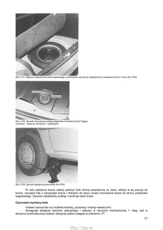 37
Rys. 0.57. Miejsce umieszczenia koła zapasowego, podnośnika i klucza do nakrętek kół w modelach Escort i Orion (fot. RTA)
Rys. 0.58. Sposób mocowania podłogi bagażnika w modelu Escort Clipper
ouverture - otwarcie, fermeture - zamknięcie
Rys. 0.59. Sposób założenia podnośnika (fot RTA)
W celu założenia kosza należy położyć koło stroną zewnętrzną na ziemi, włożyć w tej pozycji do
kosza, zaczepić hak o tylnączęść kosza i dokręcić do oporu śrubę mocowania kosza od strony przedziału
bagażowego. Opuścić wykładzinę podłogi i zamknąć tylne drzwi.
Czynności wymiany koła
Ustawić samochód na możliwie twardej, poziomej i równej nawierzchni.
Zaciągnąć dźwignię hamulca awaryjnego i włączyć w skrzynce mechanicznej 1. bieg, zaś w
skrzynce automatycznej ustawić dźwignię wyboru biegów w położeniu „P".
http://vnx.su
 