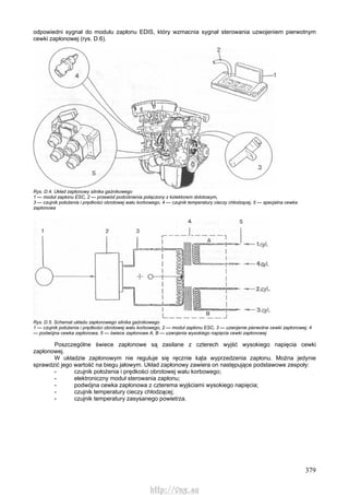 379
odpowiedni sygnał do modułu zapłonu EDIS, który wzmacnia sygnał sterowania uzwojeniem pierwotnym
cewki zapłonowej (rys. D.6).
Rys. D.4. Układ zapłonowy silnika gaźnikowego
1 — moduł zapłonu ESC, 2 — przewód podciśnienia połączony z kolektorem dolotowym,
3 — czujnik położenia i prędkości obrotowej wału korbowego, 4 — czujnik temperatury cieczy chłodzącej, 5 — specjalna cewka
zapłonowa
Rys. D.5. Schemat układu zapłonowego silnika gaźnikowego
1 — czujnik położenia i prędkości obrotowej wału korbowego, 2 — moduł zapłonu ESC, 3 — uzwojenie pierwotne cewki zapłonowej, 4
— podwójna cewka zapłonowa, 5 — świece zapłonowe A, B — uzwojenia wysokiego napięcia cewki zapłonowej
Poszczególne świece zapłonowe są zasilane z czterech wyjść wysokiego napięcia cewki
zapłonowej.
W układzie zapłonowym nie reguluje się ręcznie kąta wyprzedzenia zapłonu. Można jedynie
sprawdzić jego wartość na biegu jałowym. Układ zapłonowy zawiera on następujące podstawowe zespoły:
- czujnik położenia i prędkości obrotowej wału korbowego;
- elektroniczny moduł sterowania zapłonu;
- podwójna cewka zapłonowa z czterema wyjściami wysokiego napięcia;
- czujnik temperatury cieczy chłodzącej;
- czujnik temperatury zasysanego powietrza.
http://vnx.su
 