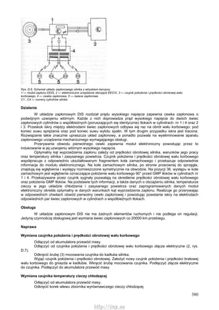 380
Rys. D.6. Schemat układu zapłonowego silnika z wtryskiem benzyny
1 — moduł zapłonu EDIS, 2 — elektroniczne urządzenie sterujące EECIV, 3 — czujnik położenia i prędkości obrotowej wału
korbowego, 4 — cewka zapłonowa, 5 — świece zapłonowe
C1...C4 — numery cylindrów silnika
Działanie
W układzie zapłonowym DIS rozdział prądu wysokiego napięcia zapewnia cewka zapłonowa o
podwójnym uzwojeniu wtórnym. Każde z nich doprowadza prąd wysokiego napięcia do dwóch świec
zapłonowych cylindrów o współbieżnych (poruszających się identycznie) tłokach w cylindrach: nr 1 i 4 oraz 2
i 3. Przeskok iskry między elektrodami świec zapłonowych odbywa się raz na obrót wału korbowego: pod
koniec suwu sprężania oraz pod koniec suwu wylotu spalin. W tym drugim przypadku iskra jest tracona.
Rozwiązanie takie znacznie upraszcza układ zapłonowy, a ponadto pozwala na wyeliminowanie aparatu
zapłonowego urządzenia mechanicznego wymagającego obsługi.
Przerywanie obwodu pierwotnego cewki zapewnia moduł elektroniczny powodując przez to
indukowanie w jej uzwojeniu wtórnym wysokiego napięcia.
Optymalny kąt wyprzedzenia zapłonu zależy od prędkości obrotowej silnika, warunków jego pracy
oraz temperatury silnika i zasysanego powietrza. Czujnik położenia i prędkości obrotowej wału korbowego
współpracuje z odpowiednio ukształtowanym fragmentem koła zamachowego i przekazuje odpowiednie
informacje do modułu elektronicznego. Na kole zamachowym silnika, po stronie przeciwnej do sprzęgła,
znajdują się wgłębienia i występy rozmieszczone symetrycznie na obwodzie. Na pozycji 36. występu w kole
zamachowym jest wgłębienie oznaczające położenie wału korbowego 90° przed GMP tłoków w cylindrach nr
1 i 4. Przekazywane przez czujnik sygnały pozwalają na określenie prędkości obrotowej wału korbowego
oraz położenia GMP tłoków. Na podstawie tych informacji, a także danych o obciążeniu silnika, temperaturze
cieczy w jego układzie chłodzenia i zasysanego powietrza oraz zaprogramowanych danych moduł
elektroniczny określa optymalny w danych warunkach kąt wyprzedzenia zapłonu. Realizuje go przerywając
w odpowiednich chwilach obwód pierwotny cewki zapłonowej i powodując powstanie iskry na elektrodach
odpowiednich par świec zapłonowych w cylindrach o współbieżnych tłokach.
Obsługa
W układzie zapłonowym DIS nie ma żadnych elementów ruchomych i nie podlega on regulacji.
Jedyną czynnością obsługową jest wymiana świec zapłonowych co 20000 km przebiegu.
Naprawa
Wymiana czujnika położenia i prędkości obrotowej wału korbowego
Odłączyć od akumulatora przewód masy.
Odłączyć od czujnika położenia i prędkości obrotowej wału korbowego złącze elektryczne (2, rys.
D.7).
Odkręcić śrubę (3) mocowania czujnika do kadłuba silnika.
Wyjąć czujnik położenia i prędkości obrotowej. Założyć nowy czujnik położenia i prędkości bratowej
wału korbowego do gniazda w kadłubie. Wkręcić śrubę mocowania czujnika. Podłączyć złącze elektryczne
do czujnika. Podłączyć do akumulatora przewód masy.
Wymiana czujnika temperatury cieczy chłodzącej
Odłączyć od akumulatora przewód masy.
Odkręcić korek wlewu zbiornika wyrównawczego cieczy chłodzącej.
http://vnx.su
 