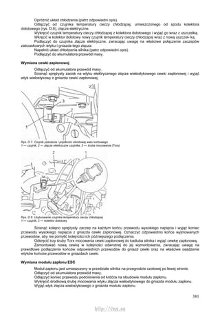381
Opróżnić układ chłodzenia (patrz odpowiedni opis).
Odłączyć od czujnika temperatury cieczy chłodzącej, umieszczonego od spodu kolektora
dolotowego (rys. D.8), złącze elektryczne.
Wykręcić czujnik temperatury cieczy chłodzącej z kolektora dolotowego i wyjąć go wraz z uszczelką.
Wkręcić w kolektor dolotowy nowy czujnik temperatury cieczy chłodzącej wraz z nową uszczel- ką.
Podłączyć do czujnika złącze elektryczne, zwracając uwagę na właściwe połączenie zaczepów
zatrzaskowych wtyku i gniazda tego złącza.
Napełnić układ chłodzenia silnika (patrz odpowiedni opis).
Podłączyć do akumulatora przewód masy.
Wymiana cewki zapłonowej
Odłączyć od akumulatora przewód masy.
Ścisnąć sprężysty zacisk na wtyku elektrycznego złącza wielostykowego cewki zapłonowej i wyjąć
wtyk wielostykowy z gniazda cewki zapłonowej.
Rys. D.7. Czujnik położenia i prędkości obrotowej wału korbowego
1 — czujnik, 2 — złącze elektryczne czujnika, 3 — śruba mocowania (Tora)
Rys. D.8. Usytuowanie czujnika temperatury cieczy chłodzącej
1 — czujnik, 2 — kolektor dolotowy
Ścisnąć kolejno sprężysty zaczep na każdym końcu przewodu wysokiego napięcia i wyjąć koniec
przewodu wysokiego napięcia z gniazda cewki zapłonowej. Oznaczyć odpowiednio końce wyjmowanych
przewodów, aby nie pomylić kolejności ich późniejszego podłączenia.
Odkręcić trzy śruby Torx mocowania cewki zapłonowej do kadłuba silnika i wyjąć cewkę zapłonową.
Zamontować nową cewkę w kolejności odwrotnej do jej wymontowania, zwracając uwagę na
prawidłowe podłączenie końców odpowiednich przewodów do gniazd cewki oraz na właściwe osadzenie
wtyków końców przewodów w gniazdach cewki.
Wymiana modułu zapłonu ESC
Moduł zapłonu jest umieszczony w przedziale silnika na przegrodzie czołowej po lewej stronie.
Odłączyć od akumulatora przewód masy.
Odłączyć koniec przewodu podciśnienia od króćca na obudowie modułu zapłonu.
Wykręcić środkową śrubę mocowania wtyku złącza wielostykowego do gniazda modułu zapłonu.
Wyjąć wtyk złącza wielostykowego z gniazda modułu zapłonu.
http://vnx.su
 