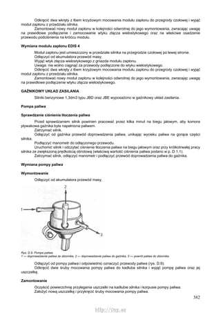 382
Odkręcić dwa wkręty z łbem krzyżowym mocowania modułu zapłonu do przegrody czołowej i wyjąć
moduł zapłonu z przedziału silnika.
Zamontować nowy moduł zapłonu w kolejności odwrotnej do jego wymontowania, zwracając uwagę
na prawidłowe podłączenie i zamocowanie wtyku złącza wielostykowego oraz na właściwe osadzenie
przewodu podciśnienia na króćcu modułu.
Wymiana modułu zapłonu EDIS 4
Moduł zapłonu jest umieszczony w przedziale silnika na przegrodzie czołowej po lewej stronie.
Odłączyć od akumulatora przewód masy.
Wyjąć wtyk złącza wielostykowego z gniazda modułu zapłonu.
Uwaga: nie wolno ciągnąć za przewody podłączone do wtyku wielostykowego.
Odkręcić dwa wkręty z łbem krzyżowym mocowania modułu zapłonu do przegrody czołowej i wyjąć
moduł zapłonu z przedziału silnika.
Zamontować nowy moduł zapłonu w kolejności odwrotnej do jego wymontowania, zwracając uwagę
na prawidłowe podłączenie wtyku złącza wielostykowego.
GAŹNIKOWY UKŁAD ZASILANIA
Silniki benzynowe 1,3dm3 typu JBD oraz JBE wyposażono w gaźnikowy układ zasilania.
Pompa paliwa
Sprawdzanie ciśnienia tłoczenia paliwa
Przed sprawdzaniem silnik powinien pracować przez kilka minut na biegu jałowym, aby komora
pływakowa gaźnika była napełniona paliwem.
Zatrzymać silnik.
Odłączyć od gaźnika przewód doprowadzenia paliwa, unikając wycieku paliwa na gorące części
silnika.
Podłączyć manometr do odłączonego przewodu.
Uruchomić silnik i odczytać ciśnienie tłoczenia paliwa na biegu jałowym oraz przy krótkotrwałej pracy
silnika ze zwiększoną prędkością obrotową (właściwą wartość ciśnienia paliwa podano w p. D.1.1).
Zatrzymać silnik, odłączyć manometr i podłączyć przewód doprowadzenia paliwa do gaźnika.
Wymiana pompy paliwa
Wymontowanie
Odłączyć od akumulatora przewód masy.
Rys. D.9. Pompa paliwa
1 — doprowadzenie paliwa ze zbiornika, 2 — doprowadzenie paliwa do gaźnika, 3 — powrót paliwa do zbiornika
Odłączyć od pompy paliwa i odpowiednio oznaczyć przewody paliwa (rys. D.9).
Odkręcić dwie śruby mocowania pompy paliwa do kadłuba silnika i wyjąć pompę paliwa oraz jej
uszczelkę.
Zamontowanie
Oczyścić powierzchnię przylegania uszczelki na kadłubie silnika i korpusie pompy paliwa.
Założyć nową uszczelkę i przykręcić śruby mocowania pompy paliwa.
http://vnx.su
 