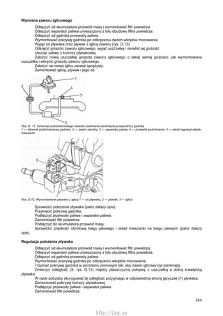 384
Wymiana zaworu iglicowego
Odłączyć od akumulatora przewód masy i wymontować filtr powietrza.
Odłączyć separator paliwa umieszczony z tyłu obudowy filtra powietrza.
Odłączyć od gaźnika przewody paliwa.
Wymontować pokrywę gaźnika po odkręceniu dwóch wkrętów mocowania.
Wyjąć oś pływaka oraz pływak z iglicą zaworu (rys. D.12).
Odkręcić gniazdo zaworu iglicowego, wyjąć uszczelkę i określić jej grubość.
Usunąć paliwo z komory pływakowej.
Założyć nową uszczelkę gniazda zaworu iglicowego o takiej samej grubości, jak wymontowana
uszczelka i wkręcić gniazdo zaworu iglicowego.
Założyć na nowej iglicy zaczep sprężysty.
Zamontować iglicę, pływak i jego oś.
Rys. D. 11. Schemat podciśnieniowego obwodu zwalniania zamknięcia przepustnicy gaźnika
1 — siłownik podciśnieniowy gaźnika, 2 — zawór zwrotny, 3 — separator paliwa, 4 — przewód podciśnienia, 5 — wkręt regulacji składu
mieszanki
Rys. D.12. Wymontowanie pływaka z iglicą 1 — oś pływaka, 2 — pływak, 3 — iglica
Sprawdzić położenie pływaka (patrz dalszy opis).
Przykręcić pokrywę gaźnika.
Podłączyć przewody paliwa i separator paliwa.
Zamontować filtr powietrza.
Podłączyć do akumulatora przewód masy.
Sprawdzić prędkość obrotową biegu jałowego i skład mieszanki na biegu jałowym (patrz dalszy
opis).
Regulacja położenia pływaka
Odłączyć od akumulatora przewód masy i wymontować filtr powietrza.
Odłączyć separator paliwa umieszczony z tyłu obudowy filtra powietrza.
Odłączyć od gaźnika przewody paliwa.
Wymontować pokrywę gaźnika po odkręceniu wkrętów mocowania.
Trzymać pokrywę gaźnika w po/ożeniu pionowym tak, aby zawór iglicowy był zamknięty.
Zmierzyć odległość (X, rys. D.13) między płaszczyzną pokrywy z uszczelką a dolną krawędzią
pływaka.
W razie potrzeby skorygować tę odległość przyginając w odpowiednią stronę języczek (1) pływaka.
Zamontować pokrywę komory pływakowej.
Podłączyć przewody paliwa i separator paliwa.
Zamontować filtr powietrza.
http://vnx.su
 