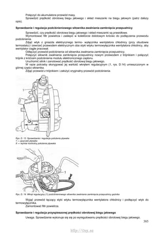 385
Połączyć do akumulatora przewód masy.
Sprawdzić prędkość obrotową biegu jałowego i skład mieszanki na biegu jałowym (patrz dalszy
opis).
Sprawdzanie i regulacja podciśnieniowego siłownika zwalniania zamknięcia przepusłnicy
Sprawdzić, czy prędkość obrotowa biegu jałowego i skład mieszanki są prawidłowe.
Wymontować filtr powietrza i zaślepić w kolektorze dolotowym króciec do podłączenia przewodu
podciśnienia.
Zdjąć wtyk z gniazda elektrycznego termo- wyłącznika wentylatora chłodnicy (przy obudowie
termostatu) i zewrzeć przewodem elektrycznym oba styki wtyku termowyłącznika wentylatora chłodnicy, aby
wentylator ciągle pracował.
Odłączyć przewód podciśnienia od siłownika zwalniania zamknięcia przepustnicy.
Połączyć siłownik zwalniania zamknięcia przepustnicy nowym przewodem z trójnikiem i połączyć
trójnik z króćcem podciśnienia modułu elektronicznego zapłonu.
Uruchomić silnik i zanotować prędkość obrotową biegu jałowego.
W razie potrzeby skorygować jej wartość wkrętem regulacyjnym (1, rys. D.14) umieszczonym w
górnej części siłownika.
Zdjąć przewód z trójnikiem i założyć oryginalny przewód podciśnienia.
Rys. D. 13. Sprawdzanie i regulacja położenia pływaka
1 — języczek pływaka
X — wymiar kontrolny położenia pływaka
Rys. D, 14. Wkręt regulacyjny (1) podciśnieniowego siłownika zwalniania zamknięcia przepustnicy gaźnika
Wyjąć przewód łączący styki wtyku termowyłącznika wentylatora chłodnicy i podłączyć wtyk do
termowyłącznika.
Zamontować filtr powietrza.
Sprawdzanie i regulacja przyspieszonej prędkości obrotowej biegu jałowego
Uwaga. Sprawdzenie wykonuje się się po wyregulowaniu prędkości obrotowej biegu jałowego.
http://vnx.su
 