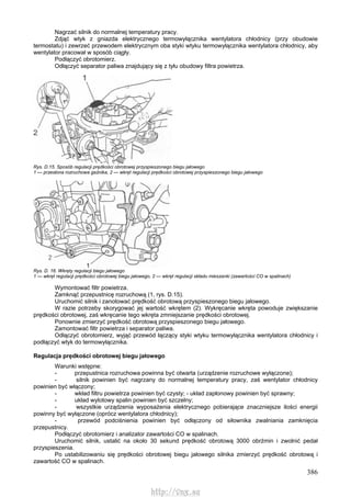 386
Nagrzać silnik do normalnej temperatury pracy.
Zdjąć wtyk z gniazda elektrycznego termowyłącznika wentylatora chłodnicy (przy obudowie
termostatu) i zewrzeć przewodem elektrycznym oba styki wtyku termowyłącznika wentylatora chłodnicy, aby
wentylator pracował w sposób ciągły.
Podłączyć obrotomierz.
Odłączyć separator paliwa znajdujący się z tyłu obudowy filtra powietrza.
Rys. D.15. Sposób regulacji prędkości obrotowej przyspieszonego biegu jałowego
1 — przesłona rozruchowa gaźnika, 2 — wkręt regulacji prędkości obrotowej przyspieszonego biegu jałowego
Rys. D. 16. Wkręty regulacji biegu jałowego
1 — wkręt regulacji prędkości obrotowej biegu jałowego, 2 — wkręt regulacji składu mieszanki (zawartości CO w spalinach)
Wymontować filtr powietrza.
Zamknąć przepustnicę rozruchową (1, rys. D.15).
Uruchomić silnik i zanotować prędkość obrotową przyspieszonego biegu jałowego.
W razie potrzeby skorygować jej wartość wkrętem (2). Wykręcanie wkręta powoduje zwiększanie
prędkości obrotowej, zaś wkręcanie tego wkręta zmniejszanie prędkości obrotowej.
Ponownie zmierzyć prędkość obrotową przyspieszonego biegu jałowego.
Zamontować filtr powietrza i separator paliwa.
Odłączyć obrotomierz, wyjąć przewód łączący styki wtyku termowyłącznika wentylatora chłodnicy i
podłączyć wtyk do termowyłącznika.
Regulacja prędkości obrotowej biegu jałowego
Warunki wstępne:
- przepustnica rozruchowa powinna być otwarta (urządzenie rozruchowe wyłączone);
- silnik powinien być nagrzany do normalnej temperatury pracy, zaś wentylator chłodnicy
powinien być włączony;
- wkład filtru powietrza powinien być czysty; - układ zapłonowy powinien być sprawny;
- układ wylotowy spalin powinien być szczelny;
- wszystkie urządzenia wyposażenia elektrycznego pobierające znaczniejsze ilości energii
powinny być wyłączone (oprócz wentylatora chłodnicy);
- przewód podciśnienia powinien być odłączony od siłownika zwalniania zamknięcia
przepustnicy.
Podłączyć obrotomierz i analizator zawartości CO w spalinach.
Uruchomić silnik, ustalić na około 30 sekund prędkość obrotową 3000 obrźmin i zwolnić pedał
przyspieszenia.
Po ustabilizowaniu się prędkości obrotowej biegu jałowego silnika zmierzyć prędkość obrotową i
zawartość CO w spalinach.
http://vnx.su
 