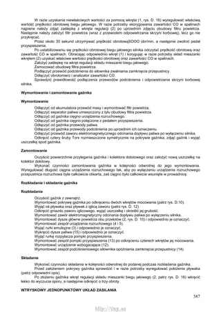 387
W razie uzyskania niewłaściwych wartości za pomocą wkręta (1, rys. D. 16) wyregulować właściwą
wartość prędkości obrotowej biegu jałowego. W razie potrzeby skorygowania zawartości CO w spalinach
najpierw należy zdjąć zaślepkę z wkręta regulacji (2) po uprzednim zdjęciu obudowy filtru powietrza.
Następnie należy założyć filtr powietrza (wraz z przewodem odpowietrzania skrzyni korbowej), lecz go nie
przykręcać.
Przez około 30 sekund utrzymywać prędkość obrotowąSOOO obr/min, a następnie zwolnić pedał
przyspieszenia.
Po ustabilizowaniu się prędkości obrotowej biegu jałowego silnika odczytać prędkość obrotową oraz
zawartość CO w spalinach. Obracając odpowiednio wkręt (1) i korygując w razie potrzeby skład mieszanki
wkrętem (2) uzyskać właściwe wartości prędkości obrotowej oraz zawartości CO w spalinach.
Założyć zaślepkę na wkręt regulacji składu mieszanki biegu jałowego.
Zamocować obudowę filtra powietrza.
Podłączyć przewód podciśnienia do siłownika zwalniania zamknięcia przepustnicy.
Odłączyć obrotomierz i analizator zawartości CO.
Sprawdzić prawidłowość podłączenia przewodów podciśnienia i odpowietrzania skrzyni korbowej
silnika.
Wymontowanie i zamontowanie gaźnika
Wymontowanie
Odłączyć od akumulatora przewód masy i wymontować filtr powietrza.
Odłączyć separator paliwa umieszczony z tyłu obudowy filtra powietrza.
Odłączyć od gaźnika cięgno urządzenia rozruchowego.
Odłączyć od gaźnika cięgno połączone z pedałem przyspieszenia.
Odłączyć od gaźnika przewody paliwa.
Odłączyć od gaźnika przewody podciśnienia po uprzednim ich oznaczeniu.
Odłączyć przewód zaworu elektromagnetycznego odcinania dopływu paliwa po wyłączeniu silnika.
Odkręcić cztery śruby Torx rozmieszczone symetrycznie na pokrywie gaźnika, zdjąć gaźnik i wyjąć
uszczelkę spod gaźnika.
Zamontowanie
Oczyścić powierzchnie przylegania gaźnika i kolektora dolotowego oraz założyć nową uszczelkę na
kolektor dolotowy.
Wykonać czynności zamontowania gaźnika w kolejności odwrotnej do jego wymontowania.
Wyregulować długość cięgna urządzenia rozruchowego tak, aby po wyłączeniu urządzenia rozruchowego
przepustnica rozruchowa była całkowicie otwarta, zaś cięgno było całkowicie wsunięte w prowadnicę.
Rozkładanie i składanie gaźnika
Rozkładanie
Oczyścić gaźnik z zewnątrz.
Wymontować pokrywę gaźnika po odkręceniu dwóch wkrętów mocowania (patrz rys. D.10).
Wyjąć oś pływaka oraz pływak z iglicą zaworu (patrz rys. D. 12).
Odkręcić gniazdo zaworu iglicowego, wyjąć uszczelkę i określić jej grubość.
Wymontować zawór elektromagnetyczny odcinania dopływu paliwa po wyłączeniu silnika.
Wymontować dysze główne powietrza obu przelotów (2, rys. D. 10) i odpowiednio je oznaczyć.
Wymontować zespół urządzenia rozruchowego (4 i 5).
Wyjąć rurki emulsyjne (3) i odpowiednio je oznaczyć.
Wykręcić dysze paliwa (15) i odpowiednio je oznaczyć.
Wyjąć rurkę rozpylacza pompki przyspieszenia.
Wymontować zespół pompki przyspieszenia (13) po odkręceniu czterech wkrętów jej mocowania.
Wymontować urządzenie wzbogacające (12).
Wymontować zespół podciśnieniowego siłownika opóźniania zamknięcia przepustnicy (14).
Składanie
Wykonać czynności składania w kolejności odwrotnej do podanej podczas rozkładania gaźnika.
Przed założeniem pokrywy gaźnika sprawdzić i w razie potrzeby wyregulować położenie pływaka
(patrz odpowiedni opis).
Po złożeniu gaźnika wkręt regulacji składu mieszanki biegu jałowego (2, patrz rys. D. 16) wkręcić
lekko do wyczucia oporu, a następnie odkręcić o trzy obroty.
WTRYSKOWY JEDNOPUNKTOWY UKŁAD ZASILANIA
http://vnx.su
 