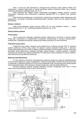 388
Silnik 1,3 dm3 typu J6A wyposażono w jednopunk-towy wtryskowy układ zasilania (Weber CFI)
zintegrowany z układem zapłonowym w ramach wspólnego systemu sterowania silnika, zaś w układzie
wylotowym zastosowano katalizator spalin (rys. D.17).
Układ wtryskowy jest układem wtrysku impulsowego (nieciągłego), niskiego ciśnienia o jednym
wtryskiwaczu, sterowany przez elektroniczne urządzenie sterujące EEC IV w układzie typu „ciśnienie-
prędkość".
Układ wtryskowy współpracuje z sondą lambda, umieszczoną na początku układu wylotowego przed
katalizatorem. Jej sygnały umożliwiają optymalizację składu mieszanki. Silnik musi być zasilany benzyną
bezołowiową.
Budowa i działanie
Układ jednopunktowego wtrysku benzyny Weber CFI ma dwa niezależne obwody: — obwód
zasilania paliwem (rys. D. 18); - obwód doprowadzenia powietrza (rys. D.19).
Obwód zasilania paliwem
Pompa paliwa
Jest to pompa typu rolkowego, napędzana silnikiem elektrycznym, zanurzona w zbiorniku paliwa.
Pompa jest uruchamiana za pośrednictwem przekaźnika umieszczonego w skrzynce bezpieczników i
przekaźników, znajdującej się wewnątrz nadwozia pod tablicą rozdzielczą, po stronie kierowcy.
Przekaźnik pompy paliwa
Przekaźnik pompy paliwa, sterowany przez elektroniczne urządzenie sterujące EEC IV, zapewnia
zasilanie elektryczne silnika pompy paliwa. Po włączeniu zapłonu przekaźnik działa przez 1 sekundę i
pompa paliwa wytwarza w tym czasie w układzie zasilania wymagane ciśnienie paliwa. Podczas obrotu wału
korbowego silnika elektroniczne urządzenie sterujące odbiera impulsy z czujnika położenia i prędkości
obrotowej oraz podtrzymuje zasilanie przekaźnika. Po zatrzymaniu silnika przekaźnik nie jest już zasilany i
silnik elektryczny pompy także się zatrzymuje.
Wyłącznik bezwładnościowy
W razie zderzenia samochodu dwupołożeniowy (włączony-wyłączony) wyłącznik bezwładnościowy
przerywa obwód elektryczny między przekaźnikiem i silnikiem pompy paliwa. Podczas uderzenia samochodu
o przeszkodę z prędkością wiekszą niż 20 km/h siła bezwładności kulki utrzymywanej przez elektromagnes
wymusza jej przesunięcie. Kulka naciska na dźwignię wyłącznika i przerywa obwód elektryczny.
Ponowne włączenie zasilania wymaga naciśnięcia przycisku, dostępnego przez otwór w dolnej
części pokrycia tapicerskiego progu od strony drzwi kierowcy.
Rys. D.17. Schemat jednopunktowego wtrysku benzyny
http://vnx.su
 