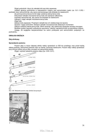 38
Wyjąć podnośnik i klucz do nakrętek kół oraz koło zapasowe.
Ustawić głowicę podnośnika w odpowiednim miejscu pod samochodem (patrz rys. 0.6 i 0.59) i
podnieść nieco samochód tak, aby opona wymienianego koła dotykała do nawierzchni.
Za pomocą końca klucza do kół zdjąć ozdobną osłonę tarczy koła.
Poluzować nakrętki mocowania tarczy koła (nie wykręcać całkowicie).
Podnieść samochód tak, aby opona nie dotykała do nawierzchni.
Odkręcić i zdjąć nakrętki mocowania tarczy koła.
Zdjąć koło.
Założyć koło zapasowe. Przykręcić nakrętki bez ich ostatecznego do-ręcania.
Opuścić i wyjąć podnośnik. Dokręcić nakrętki mocowania koła właściwym momentem.
Założyć ozdobną osłonę tarczy koła. Silnie nacisnąć, aby zaskoczyły sprężyste zaczepy mocujące.
Możliwie szybko naprawić uszkodzone ogumienie i założyć naprawione koło na poprzednie miejsce.
Uwaga. Ze względów bezpieczeństwa nie wolno przebywać pod samochodem podpartym na
podnośniku.
OBSŁUGA BIEŻĄCA
Olej silnikowy
Sprawdzanie poziomu
Poziom oleju w misce olejowej silnika należy sprawdzać co 500 km przebiegu oraz przed każdą
dalszą podróżą. Samochód powinien stać na równej, poziomej nawierzchni. Poziom oleju należy sprawdzać
przy zimnym silniku lub po kilku minutach od zatrzymania silnika.
Wyjąć i wytrzeć wskaźnik poziomu oleju (rys. 0.60 i 0.61).
Rys. 0.60. Wskaźniki poziomu oleju silników benzynowych
http://vnx.su
 