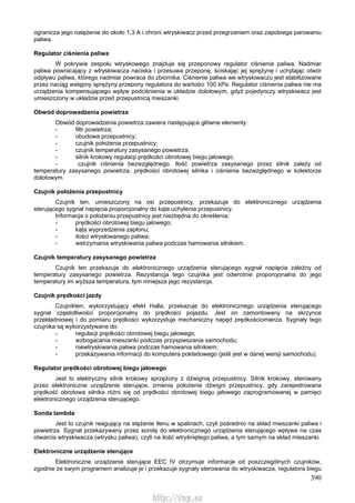 390
ogranicza jego natężenie do około 1,3 A i chroni wtryskiwacz przed przegrzaniem oraz zapobiega parowaniu
paliwa.
Regulator ciśnienia paliwa
W pokrywie zespołu wtryskowego znajduje się przeponowy regulator ciśnienia paliwa. Nadmiar
paliwa powracający z wtryskiwacza naciska i przesuwa przeponę, ściskając jej sprężynę i uchylając otwór
odpływu paliwa, którego nadmiar powraca do zbiornika. Ciśnienie paliwa we wtryskiwaczu jest stabilizowane
przez naciąg wstępny sprężyny przepony regulatora do wartości 100 kPa. Regulator ciśnienia paliwa nie ma
urządzenia kompensującego wpływ podciśnienia w układzie dolotowym, gdyż pojedynczy wtryskiwacz jest
umieszczony w układzie przed przepustnicą mieszanki.
Obwód doprowadzenia powietrza
Obwód doprowadzenia powietrza zawiera następujące główne elementy:
- filtr powietrza;
- obudowa przepustnicy;
- czujnik położenia przepustnicy;
- czujnik temperatury zasysanego powietrza;
- silnik krokowy regulacji prędkości obrotowej biegu jałowego;
- czujnik ciśnienia bezwzględnego. Ilość powietrza zasysanego przez silnik zależy od
temperatury zasysanego powietrza, prędkości obrotowej silnika i ciśnienia bezwzględnego w kolektorze
dolotowym.
Czujnik położenia przepustnicy
Czujnik ten, umieszczony na osi przepustnicy, przekazuje do elektronicznego urządzenia
sterującego sygnał napięcia proporcjonalny do kąta uchylenia przepustnicy.
Informacja o położeniu przepustnicy jest niezbędna do określenia:
- prędkości obrotowej biegu jałowego;
- kąta wyprzedzenia zapłonu;
- ilości wtryskiwanego paliwa;
- wstrzymania wtryskiwania paliwa podczas hamowania silnikiem.
Czujnik temperatury zasysanego powietrza
Czujnik ten przekazuje do elektronicznego urządzenia sterującego sygnał napięcia zależny od
temperatury zasysanego powietrza. Rezystancja tego czujnika jest odwrotnie proporcjonalna do jego
temperatury im wyższa temperatura, tym mniejsza jego rezystancja.
Czujnik prędkości jazdy
Czujnikten, wykorzystujący efekt Halla, przekazuje do elektronicznego urządzenia sterującego
sygnał częstotliwości proporcjonalny do prędkości pojazdu. Jest on zamontowany na skrzynce
przekładniowej i do pomiaru prędkości wykorzystuje mechaniczny napęd prędkościomierza. Sygnały tego
czujnika są wykorzystywane do:
- regulacji prędkości obrotowej biegu jałowego;
- wzbogacania mieszanki podczas przyspieszania samochodu;
- niewtryskiwania paliwa podczas hamowania silnikiem;
- przekazywania informacji do komputera pokładowego (jeśli jest w danej wersji samochodu).
Regulator prędkości obrotowej biegu jałowego
Jest to elektryczny silnik krokowy sprzężony z dźwignią przepustnicy. Silnik krokowy, sterowany
przez elektroniczne urządzenie sterujące, zmienia położenie dźwigni przepustnicy, gdy zarejestrowana
prędkość obrotowa silnika różni się od prędkości obrotowej biegu jałowego zaprogramowanej w pamięci
elektronicznego urządzenia sterującego.
Sonda lambda
Jest to czujnik reagujący na stężenie tlenu w spalinach, czyli pośrednio na skład mieszanki paliwa i
powietrza. Sygnał przekazywany przez sondę do elektronicznego urządzenia sterującego wpływa na czas
otwarcia wtryskiwacza (wtrysku paliwa), czyli na ilość wtryśniętego paliwa, a tym samym na skład mieszanki.
Elektroniczne urządzenie sterujące
Elektroniczne urządzenie sterujące EEC IV otrzymuje informacje od poszczególnych czujników,
zgodnie ze swym programem analizuje je i przekazuje sygnały sterowania do wtryskiwacza, regulatora biegu
http://vnx.su
 