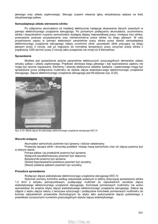 391
jałowego oraz układu zapłonowego. Sterując czasem otwarcia iglicy wtryskiwacza wpływa na ilość
wtryskiwanego paliwa.
Samoadaptacja układu sterowania silnika
Po odłączeniu akumulatora od instalacji elektrycznej następuje skasowanie danych zawartych w
pamięci elektronicznego urządzenia sterującego. Po ponownym podłączeniu akumulatora, uruchomieniu
silnika i bezpośrednim ruszeniu samochodem wystąpią objawy nieprawidłowej pracy: mniejsza moc silnika,
przerywanie podczas przyspieszania oraz nierównomierna praca silnika na biegu jałowym. W celu
przywrócenia zapisu w pamięci właściwych parametrów pracy silnika przez obwód samoadaptacji
elektronicznego urządzenia sterującego należy uruchomić silnik, pozostawić silnik pracujący na biegu
jałowym przez 3 minuty, zaś po nagrzaniu do normalnej temperatury pracy utrzymać pracę silnika z
prędkością 1200 obr/min przez 2 minuty (albo przejechać nie mniej niż 8 kilometrów).
Sprawdzanie
Możliwe jest sprawdzenie jedynie parametrów elektrycznych poszczególnych elementów układu
wtrysku paliwa i układu zapłonowego. Prędkość obrotowa biegu jałowego i kąt wyprzedzenia zapłonu nie
mogą być ręcznie regulowane. Elementy i obwody elektryczne układów zasilania i zapłonowego mogą być
sprawdzane przez podłączanie multimetru do styków złącza wielostyko-wego elektronicznego urządzenia
sterującego. Złącze elektronicznego urządzenia sterującego jest 60-stykowe (rys. D.20).
Rys. D.20. Widok złącza 60-stykowego elektronicznego urządzenia sterującego EEC IV
Warunki wstępne
Akumulator samochodu powinien być sprawny i dobrze naładowany.
Przewody łączące silnik i skrzynkę przekład- niowąz masą samochodu oraz ich złącza powinny być
w dobrym stanie.
Pompa paliwa i jej przekaźnik powinny być sprawne.
Wyłącznik bezwładnościowy powinien być włączony.
Bezpieczniki powinny być sprawne.
Obwód doprowadzenia powietrza powinien być szczelny.
Obwód zasilania paliwem powinien być szczelny.
Procedura sprawdzenia
Rozłączyć złącze wielostykowe elektronicznego urządzenia sterującego EEC IV.
Wykonać pomiary kontrolne według wskazówek podanych w tablicy dotyczącej sprawdzania silnika
1,3 dm3 o wtrysku jednopunktowym, podłączając multimetr do odpowiednich zacisków złącza
wielostykowego elektronicznego urządzenia sterującego. Końcówek pomiarowych multimetru nie wolno
wprowadzać do wnętrza wtyku złącza wielostykowego elektronicznego urządzenia sterującego. Zaleca się
zdjęcie z wtyku złącza osłony z tworzywa sztucznego i podłączanie końcówek pomiarowych multimetru do
końców odpowiednich przewodów dochodzących do wtyku albo wykorzystanie złącza pośredniego z
prawidłowo oznaczonymi numerami poszczególnych styków złącza wielostykowego.
http://vnx.su
 
