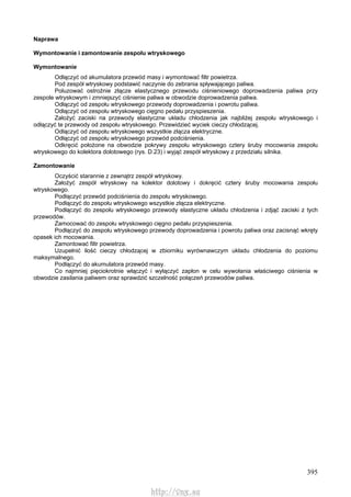 395
Naprawa
Wymontowanie i zamontowanie zespołu wtryskowego
Wymontowanie
Odłączyć od akumulatora przewód masy i wymontować filtr powietrza.
Pod zespół wtryskowy podstawić naczynie do zebrania spływającego paliwa.
Poluzować ostrożnie złącze elastycznego przewodu ciśnieniowego doprowadzenia paliwa przy
zespole wtryskowym i zmniejszyć ciśnienie paliwa w obwodzie doprowadzenia paliwa.
Odłączyć od zespołu wtryskowego przewody doprowadzenia i powrotu paliwa.
Odłączyć od zespołu wtryskowego cięgno pedału przyspieszenia.
Założyć zaciski na przewody elastyczne układu chłodzenia jak najbliżej zespołu wtryskowego i
odłączyć te przewody od zespołu wtryskowego. Przewidzieć wyciek cieczy chłodzącej.
Odłączyć od zespołu wtryskowego wszystkie złącza elektryczne.
Odłączyć od zespołu wtryskowego przewód podciśnienia.
Odkręcić położone na obwodzie pokrywy zespołu wtryskowego cztery śruby mocowania zespołu
wtryskowego do kolektora dolotowego (rys. D.23) i wyjąć zespół wtryskowy z przedziału silnika.
Zamontowanie
Oczyścić starannie z zewnątrz zespół wtryskowy.
Założyć zespół wtryskowy na kolektor dolotowy i dokręcić cztery śruby mocowania zespołu
wtryskowego.
Podłączyć przewód podciśnienia do zespołu wtryskowego.
Podłączyć do zespołu wtryskowego wszystkie złącza elektryczne.
Podłączyć do zespołu wtryskowego przewody elastyczne układu chłodzenia i zdjąć zaciski z tych
przewodów.
Zamocować do zespołu wtryskowego cięgno pedału przyspieszenia.
Podłączyć do zespołu wtryskowego przewody doprowadzenia i powrotu paliwa oraz zacisnąć wkręty
opasek ich mocowania.
Zamontować filtr powietrza.
Uzupełnić ilość cieczy chłodzącej w zbiorniku wyrównawczym układu chłodzenia do poziomu
maksymalnego.
Podłączyć do akumulatora przewód masy.
Co najmniej pięciokrotnie włączyć i wyłączyć zapłon w celu wywołania właściwego ciśnienia w
obwodzie zasilania paliwem oraz sprawdzić szczelność połączeń przewodów paliwa.
http://vnx.su
 