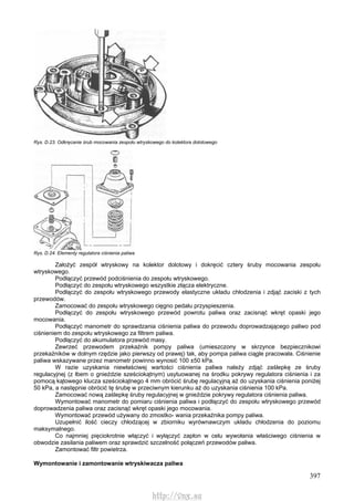 397
Rys. D.23. Odkręcanie śrub mocowania zespołu wtryskowego do kolektora dolotowego
Rys. D.24. Elementy regulatora ciśnienia paliwa
Założyć zespół wtryskowy na kolektor dolotowy i dokręcić cztery śruby mocowania zespołu
wtryskowego.
Podłączyć przewód podciśnienia do zespołu wtryskowego.
Podłączyć do zespołu wtryskowego wszystkie złącza elektryczne.
Podłączyć do zespołu wtryskowego przewody elastyczne układu chłodzenia i zdjąć zaciski z tych
przewodów.
Zamocować do zespołu wtryskowego cięgno pedału przyspieszenia.
Podłączyć do zespołu wtryskowego przewód powrotu paliwa oraz zacisnąć wkręt opaski jego
mocowania.
Podłączyć manometr do sprawdzania ciśnienia paliwa do przewodu doprowadzającego paliwo pod
ciśnieniem do zespołu wtryskowego za filtrem paliwa.
Podłączyć do akumulatora przewód masy.
Zewrzeć przewodem przekaźnik pompy paliwa (umieszczony w skrzynce bezpiecznikowi
przekaźników w dolnym rzędzie jako pierwszy od prawej) tak, aby pompa paliwa ciągle pracowała. Ciśnienie
paliwa wskazywane przez manometr powinno wynosić 100 ±50 kPa.
W razie uzyskania niewłaściwej wartości ciśnienia paliwa należy zdjąć zaślepkę ze śruby
regulacyjnej (z łbem o gnieździe sześciokątnym) usytuowanej na środku pokrywy regulatora ciśnienia i za
pomocą kątowego klucza sześciokątnego 4 mm obrócić śrubę regulacyjną aż do uzyskania ciśnienia poniżej
50 kPa, a następnie obrócić tę śrubę w przeciwnym kierunku aż do uzyskania ciśnienia 100 kPa.
Zamocować nową zaślepkę śruby regulacyjnej w gnieździe pokrywy regulatora ciśnienia paliwa.
Wymontować manometr do pomiaru ciśnienia paliwa i podłączyć do zespołu wtryskowego przewód
doprowadzenia paliwa oraz zacisnąć wkręt opaski jego mocowania.
Wymontować przewód używany do zmostko- wania przekaźnika pompy paliwa.
Uzupełnić ilość cieczy chłodzącej w zbiorniku wyrównawczym układu chłodzenia do poziomu
maksymalnego.
Co najmniej pięciokrotnie włączyć i wyłączyć zapłon w celu wywołania właściwego ciśnienia w
obwodzie zasilania paliwem oraz sprawdzić szczelność połączeń przewodów paliwa.
Zamontować filtr powietrza.
Wymontowanie i zamontowanie wtryskiwacza paliwa
http://vnx.su
 