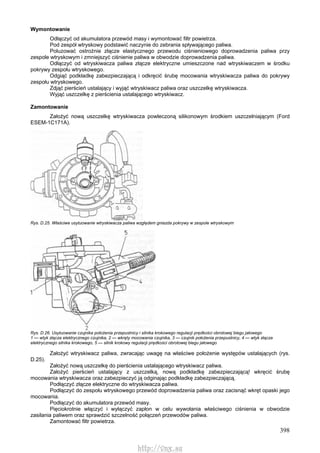 398
Wymontowanie
Odłączyć od akumulatora przewód masy i wymontować filtr powietrza.
Pod zespół wtryskowy podstawić naczynie do zebrania spływającego paliwa.
Poluzować ostrożnie złącze elastycznego przewodu ciśnieniowego doprowadzenia paliwa przy
zespole wtryskowym i zmniejszyć ciśnienie paliwa w obwodzie doprowadzenia paliwa.
Odłączyć od wtryskiwacza paliwa złącze elektryczne umieszczone nad wtryskiwaczem w środku
pokrywy zespołu wtryskowego.
Odgiąć podkładkę zabezpieczającą i odkręcić śrubę mocowania wtryskiwacza paliwa do pokrywy
zespołu wtryskowego.
Zdjąć pierścień ustalający i wyjąć wtryskiwacz paliwa oraz uszczelkę wtryskiwacza.
Wyjąć uszczelkę z pierścienia ustalającego wtryskiwacz.
Zamontowanie
Założyć nową uszczelkę wtryskiwacza powleczoną silikonowym środkiem uszczelniającym (Ford
ESEM-1C171A).
Rys. D.25. Właściwe usytuowanie wtryskiwacza paliwa względem gniazda pokrywy w zespole wtryskowym
Rys. D.26. Usytuowanie czujnika położenia przepustnicy i silnika krokowego regulacji prędkości obrotowej biegu jałowego
1 — wtyk złącza elektrycznego czujnika, 2 — wkręty mocowania czujnika, 3 — czujnik położenia przepustnicy, 4 — wtyk złącza
elektrycznego silnika krokowego, 5 — silnik krokowy regulacji prędkości obrotowej biegu jałowego
Założyć wtryskiwacz paliwa, zwracając uwagę na właściwe położenie występów ustalających (rys.
D.25).
Założyć nową uszczelkę do pierścienia ustalającego wtryskiwacz paliwa.
Założyć pierścień ustalający z uszczelką, nową podkładkę zabezpieczającą! wkręcić śrubę
mocowania wtryskiwacza oraz zabezpieczyć ją odginając podkładkę zabezpieczającą.
Podłączyć złącze elektryczne do wtryskiwacza paliwa.
Podłączyć do zespołu wtryskowego przewód doprowadzenia paliwa oraz zacisnąć wkręt opaski jego
mocowania.
Podłączyć do akumulatora przewód masy.
Pięciokrotnie włączyć i wyłączyć zapłon w celu wywołania właściwego ciśnienia w obwodzie
zasilania paliwem oraz sprawdzić szczelność połączeń przewodów paliwa.
Zamontować filtr powietrza.
http://vnx.su
 