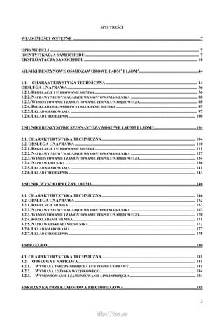 3
SPIS TREŚCI
WIADOMOŚCI WSTĘPNE ...........................................................................................................................7
OPIS MODELI ................................................................................................................................................ 7
IDENTYFIKACJA SAMOCHODU .............................................................................................................. 7
EKSPLOATACJA SAMOCHODU............................................................................................................. 10
SILNIKI BENZYNOWE OŚMIOZAWOROWE 1,4DM3
I 1,6DM3
.........................................................44
1.1. CHARAKTERYSTYKA TECHNICZNA ........................................................................................ 44
OBSŁUGA L NAPRAWA............................................................................................................................. 56
1.2.1. REGULACJE I STEROWANIE SILNIKA................................................................................................... 56
1.2.2. NAPRAWY NIE WYMAGAJĄCE WYMONTOWANIA SILNIKA ................................................................ 80
1.2.3. WYMONTOWANIE I ZAMONTOWANIE ZESPOŁU NAPĘDOWEGO ........................................................ 88
1.2.4. ROZKŁADANIE, NAPRAWA I SKŁADANIE SILNIKA .............................................................................. 89
1.2.5. UKŁAD SMAROWANIA .......................................................................................................................... 97
1.2.6. UKŁAD CHŁODZENIA.......................................................................................................................... 100
2 SILNIKI BENZYNOWE SZESNASTOZAWOROWE 1,6DM3 I 1,8DM3.........................................104
2.1. CHARAKTERYSTYKA TECHNICZNA.......................................................................................... 104
2.2. OBSŁUGA L NAPRAWA.................................................................................................................... 110
2.2.1. REGULACJE I STEROWANIE SILNIKA................................................................................................. 111
2.2.2. NAPRAWY NIE WYMAGAJĄCE WYMONTOWANIA SILNIKA .............................................................. 127
2.2.3. WYMONTOWANIE I ZAMONTOWANIE ZESPOŁU NAPĘDOWEGO ...................................................... 134
2.2.4. NAPRAWA SILNIKA ............................................................................................................................. 136
2.2.5. UKŁAD SMAROWANIA ........................................................................................................................ 141
2.2.6. UKŁAD CHŁODZENIA.......................................................................................................................... 143
3 SILNIK WYSOKOPRĘŻNY 1,8DM3.....................................................................................................146
3.1. CHARAKTERYSTYKA TECHNICZNA.......................................................................................... 146
3.2. OBSŁUGA L NAPRAWA.................................................................................................................... 152
3.2.1. REGULACJE SILNIKA.......................................................................................................................... 153
3.2.2. NAPRAWY NIE WYMAGAJĄCE WYMONTOWANIA SILNIKA .............................................................. 163
3.2.3. WYMONTOWANIE I ZAMONTOWANIE ZESPOŁU NAPĘDOWEGO ...................................................... 170
3.2.4. ROZKŁADANIE SILNIKA ..................................................................................................................... 171
3.2.5. NAPRAWA I SKŁADANIE SILNIKA....................................................................................................... 172
3.2.6. UKŁAD SMAROWANIA ........................................................................................................................ 177
3.2.7. UKŁAD CHŁODZENIA.......................................................................................................................... 178
4 SPRZĘGŁO ...............................................................................................................................................180
4.1. CHARAKTERYSTYKA TECHNICZNA.......................................................................................... 181
4.2. OBSŁUGA L NAPRAWA................................................................................................................. 181
4.2.1. WYMIANA TARCZY SPRZĘGŁA LUB ZESPOŁU OPRAWY................................................................ 181
4.2.2. WYMIANA ŁOŻYSKA WYCISKOWEGO............................................................................................ 184
4.2.3. WYMONTOWANIE I ZAMONTOWANIE LINKI SPRZĘGŁA............................................................... 184
5 SKRZYNKA PRZEKŁADNIOWA PIĘCIOBIEGOWA......................................................................185
http://vnx.su
 