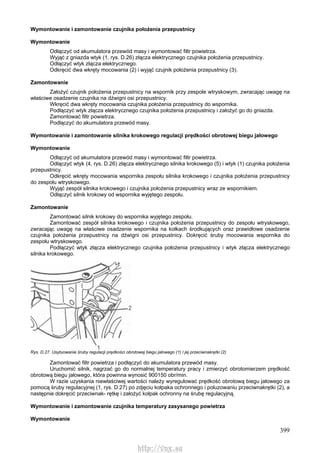 399
Wymontowanie i zamontowanie czujnika położenia przepustnicy
Wymontowanie
Odłączyć od akumulatora przewód masy i wymontować filtr powietrza.
Wyjąć z gniazda wtyk (1, rys. D.26) złącza elektrycznego czujnika położenia przepustnicy.
Odłączyć wtyk złącza elektrycznego.
Odkręcić dwa wkręty mocowania (2) i wyjąć czujnik położenia przepustnicy (3).
Zamontowanie
Założyć czujnik położenia przepustnicy na wspornik przy zespole wtryskowym, zwracając uwagę na
właściwe osadzenie czujnika na dźwigni osi przepustnicy.
Wkręcić dwa wkręty mocowania czujnika położenia przepustnicy do wspornika.
Podłączyć wtyk złącza elektrycznego czujnika położenia przepustnicy i założyć go do gniazda.
Zamontować filtr powietrza.
Podłączyć do akumulatora przewód masy.
Wymontowanie i zamontowanie silnika krokowego regulacji prędkości obrotowej biegu jałowego
Wymontowanie
Odłączyć od akumulatora przewód masy i wymontować filtr powietrza.
Odłączyć wtyk (4, rys. D.26) złącza elektrycznego silnika krokowego (5) i wtyk (1) czujnika położenia
przepustnicy.
Odkręcić wkręty mocowania wspornika zespołu silnika krokowego i czujnika położenia przepustnicy
do zespołu wtryskowego.
Wyjąć zespół silnika krokowego i czujnika położenia przepustnicy wraz ze wspornikiem.
Odłączyć silnik krokowy od wspornika wyjętego zespołu.
Zamontowanie
Zamontować silnik krokowy do wspornika wyjętego zespołu.
Zamontować zespół silnika krokowego i czujnika położenia przepustnicy do zespołu wtryskowego,
zwracając uwagę na właściwe osadzenie wspornika na kołkach środkujących oraz prawidłowe osadzenie
czujnika położenia przepustnicy na dźwigni osi przepustnicy. Dokręcić śruby mocowania wspornika do
zespołu wtryskowego.
Podłączyć wtyk złącza elektrycznego czujnika położenia przepustnicy i wtyk złącza elektrycznego
silnika krokowego.
Rys. D.27. Usytuowanie śruby regulacji prędkości obrotowej biegu jałowego (1) l jej przeciwnakrętki (2)
Zamontować filtr powietrza i podłączyć do akumulatora przewód masy.
Uruchomić silnik, nagrzać go do normalnej temperatury pracy i zmierzyć obrotomierzem prędkość
obrotową biegu jałowego, która powinna wynosić 900150 obr/min.
W razie uzyskania niewłaściwej wartości należy wyregulować prędkość obrotową biegu jałowego za
pomocą śruby regulacyjnej (1, rys. D.27) po zdjęciu kołpaka ochronnego i poluzowaniu przeciwnakrętki (2), a
następnie dokręcić przeciwnak- rętkę i założyć kołpak ochronny na śrubę regulacyjną.
Wymontowanie i zamontowanie czujnika temperatury zasysanego powietrza
Wymontowanie
http://vnx.su
 