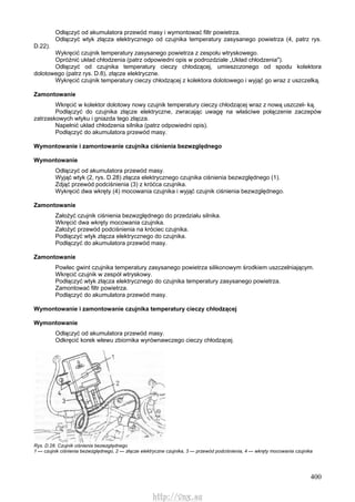 400
Odłączyć od akumulatora przewód masy i wymontować filtr powietrza.
Odłączyć wtyk złącza elektrycznego od czujnika temperatury zasysanego powietrza (4, patrz rys.
D.22).
Wykręcić czujnik temperatury zasysanego powietrza z zespołu wtryskowego.
Opróżnić układ chłodzenia (patrz odpowiedni opis w podrozdziale „Układ chłodzenia").
Odłączyć od czujnika temperatury cieczy chłodzącej, umieszczonego od spodu kolektora
dolotowego (patrz rys. D.8), złącze elektryczne.
Wykręcić czujnik temperatury cieczy chłodzącej z kolektora dolotowego i wyjąć go wraz z uszczelką.
Zamontowanie
Wkręcić w kolektor dolotowy nowy czujnik temperatury cieczy chłodzącej wraz z nową uszczel- ką.
Podłączyć do czujnika złącze elektryczne, zwracając uwagę na właściwe połączenie zaczepów
zatrzaskowych wtyku i gniazda tego złącza.
Napełnić układ chłodzenia silnika (patrz odpowiedni opis).
Podłączyć do akumulatora przewód masy.
Wymontowanie i zamontowanie czujnika ciśnienia bezwzględnego
Wymontowanie
Odłączyć od akumulatora przewód masy.
Wyjąć wtyk (2, rys. D.28) złącza elektrycznego czujnika ciśnienia bezwzględnego (1).
Zdjąć przewód podciśnienia (3) z króćca czujnika.
Wykręcić dwa wkręty (4) mocowania czujnika i wyjąć czujnik ciśnienia bezwzględnego.
Zamontowanie
Założyć czujnik ciśnienia bezwzględnego do przedziału silnika.
Wkręcić dwa wkręty mocowania czujnika.
Założyć przewód podciśnienia na króciec czujnika.
Podłączyć wtyk złącza elektrycznego do czujnika.
Podłączyć do akumulatora przewód masy.
Zamontowanie
Powlec gwint czujnika temperatury zasysanego powietrza silikonowym środkiem uszczelniającym.
Wkręcić czujnik w zespół wtryskowy.
Podłączyć wtyk złącza elektrycznego do czujnika temperatury zasysanego powietrza.
Zamontować filtr powietrza.
Podłączyć do akumulatora przewód masy.
Wymontowanie i zamontowanie czujnika temperatury cieczy chłodzącej
Wymontowanie
Odłączyć od akumulatora przewód masy.
Odkręcić korek wlewu zbiornika wyrównawczego cieczy chłodzącej.
Rys. D.28. Czujnik ciśnienia bezwzględnego
1 — czujnik ciśnienia bezwzględnego, 2 — złącze elektryczne czujnika, 3 — przewód podciśnienia, 4 — wkręty mocowania czujnika
http://vnx.su
 
