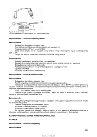 401
Rys. D.29. Sonda lambda
1 — uszczelka sondy, 2 — sonda lambda, 3 — osłona cieplna sondy
Wymontowanie i zamontowanie sondy lambda
Wymontowanie
Odłączyć od akumulatora przewód masy.
Podnieść samochód na podnośniku obsługo- wo-naprawczym.
Rozłączyć złącze wtykowe sondy lambda.
Zdjąć osłonę cieplną sondy i wykręcić sondę lambda z rury wylotowej oraz wyjąć uszczelkę sondy
(rys. D. 29).
Uwaga: nie dotykać powierzchni końcówki pomiarowej sondy lambda.
Zamontowanie
Oczyścić gwint otworu sondy lambda w rurze wylotowej.
Założyć na sondę lambda nową uszczelkę i wkręcić sondę lambda w otwór rury wylotowej.
Założyć osłonę cieplną na sondę lambda.
Podłączyć złącze wtykowe sondy lambda i podwiesić wiązkę przewodów.
Opuścić samochód.
Podłączyć do akumulatora przewód masy.
Wymontowanie i zamontowanie filtru paliwa
Wymontowanie
Odłączyć od akumulatora przewód masy.
Pod filtrem paliwa umieścić naczynie do zebrania wypływającego paliwa.
Poluzować opaskę zaciskową mocowania przewodu dopływu paliwa do filtru (od strony przeciwnej
do grota strzałki na obudowie filtru paliwa) i ostrożnie poluzować przewód aby zmniejszyć ciśnienie paliwa w
obwodzie doprowadzenia paliwa.
Zdjąć z króćców filtru paliwa oba przewody paliwa.
Odkręcić śrubę opaski mocowania filtru paliwa i wyjąć filtr paliwa z przedziału silnika, zwracając
uwagę na kierunek strzałki na obudowie filtru.
Zamontowanie
Założyć nowy filtr paliwa na jego miejsce w przedziale silnika, zachowując właściwy kierunek strzałki
na obudowie filtru paliwa.
Dokręcić śrubę opaski mocowania filtru paliwa.
Podłączyć przewody paliwa do króćców filtru.
Podłączyć do akumulatora przewód masy.
Co najmniej pięciokrotnie włączyć i wyłączyć zapłon w celu wywołania właściwego ciśnienia w
obwodzie zasilania paliwem oraz sprawdzić szczelność połączeń przewodów przy filtrze paliwa.
NAPRAWY NIE WYMAGAJĄCE WYMONTOWANIA SILNIKA
GŁOWICA
Wymontowanie i zamontowanie głowicy
Wymontowanie
http://vnx.su
 