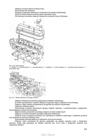 402
Odłączyć od akumulatora przewód masy.
Wymontować filtr powietrza.
Rozłączyć połączenia elektryczne od gaźnika lub zespołu wtryskowego.
Opróżnić układ chłodzenia silnika (patrz odpowiedni opis).
Od obudowy termostatu odłączyć elastyczne przewody cieczy chłodzącej.
Rys. D.30. Zespół głowicy
1 — głowica, 2 — pokrywa głowicy, 3 — uszczelka głowicy, 4 — zaślepka, 5 — kołek środkujący, 6 — uszczelka pokrywy głowicy, 7 —
korek wlewu oleju
Rys. D.31. Widok podzespołu osi dźwigni zaworów
Odłączyć elastyczne przewody podgrzewania kolektora dolotowego.
W silniku wyposażonym w gaźnik odłączyć od gaźnika cięgno urządzenia rozruchowego.
Odłączyć cięgno pedału przyspieszenia od gaźnika lub zespołu wtryskowego.
Odłączyć przewody paliwa.
Wymontować przewód podciśnienia łączący kolektor dolotowy z podciśnieniowym urządzeniem
wspomagającym układu hamulcowego.
Zdjąć końcówki przewodów wysokiego napięcia ze świec zapłonowych.
Odłączyć od silnika wszystkie pozostałe połączenia elektryczne.
Odkręcić śruby mocowania przedniej rury wylotowej do kolektora wylotowego i podwiesić przednią
rurę wylotową za pomocą miękkiego drutu.
Wymontować pokrywę głowicy po odkręceniu śrub jej mocowania.
Odkręcić śruby mocowania do głowicy podzespołu osi dźwigni zaworów wraz z dźwigniami
zaworów. Wyjąć cały podzespół osi dźwigni zaworów (rys. D.31) wraz z dźwigniami zaworów (nie
zdejmować dźwigni).
http://vnx.su
 