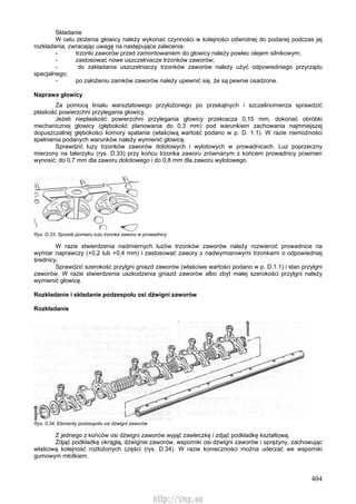 404
Składanie
W celu złożenia głowicy należy wykonać czynności w kolejności odwrotnej do podanej podczas jej
rozkładania, zwracając uwagę na następujące zalecenia:
- trzonki zaworów przed zamontowaniem do głowicy należy powlec olejem silnikowym;
- zastosować nowe uszczelniacze trzonków zaworów;
- do zakładania uszczelniaczy trzonków zaworów należy użyć odpowiedniego przyrządu
specjalnego;
- po założeniu zamków zaworów należy upewnić się, że są pewnie osadzone.
Naprawa głowicy
Za pomocą liniału warsztatowego przyłożonego po przekątnych i szczelinomierza sprawdzić
płaskość powierzchni przylegania głowicy.
Jeżeli niepłaskość powierzchni przylegania głowicy przekracza 0,15 mm, dokonać obróbki
mechanicznej głowicy (głębokość planowania do 0,3 mm) pod warunkiem zachowania najmniejszej
dopuszczalnej głębokości komory spalania (właściwą wartość podano w p. D. 1.1). W razie niemożności
spełnienia podanych warunków należy wymienić głowicę.
Sprawdzić luzy trzonków zaworów dolotowych i wylotowych w prowadnicach. Luz poprzeczny
mierzony na talerzyku (rys. D.33) przy końcu trzonka zaworu zrównanym z końcem prowadnicy powinien
wynosić: do 0,7 mm dla zaworu dolotowego i do 0,8 mm dla zaworu wylotowego.
Rys. D.33. Sposób pomiaru luzu trzonka zaworu w prowadnicy
W razie stwierdzenia nadmiernych luzów trzonków zaworów należy rozwiercić prowadnice na
wymiar naprawczy (+0,2 lub +0,4 mm) i zastosować zawory z nadwymiarowymi trzonkami o odpowiedniej
średnicy.
Sprawdzić szerokość przylgni gniazd zaworów (właściwe wartości podano w p. D.1.1) i stan przylgni
zaworów. W razie stwierdzenia uszkodzenia gniazd zaworów albo zbyt małej szerokości przylgni należy
wymienić głowicę.
Rozkładanie i składanie podzespołu osi dźwigni zaworów
Rozkładanie
Rys. 0.34. Elementy podzespołu osi dźwigni zaworów
Z jednego z końców osi dźwigni zaworów wyjąć zawleczkę i zdjąć podkładkę kształtową.
Zdjąć podkładkę okrągłą, dźwignie zaworów, wsporniki osi dźwigni zaworów i sprężyny, zachowując
właściwą kolejność rozłożonych części (rys. D.34). W razie konieczności można uderzać we wsporniki
gumowym młotkiem.
http://vnx.su
 