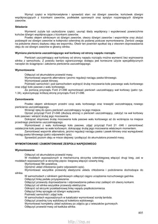 405
Wymyć części w trójchloroetylenie i sprawdzić stan: osi dźwigni zaworów, końcówek dźwigni
współpracujących z trzonkami zaworów, podkładek oporowych oraz sprężyn rozpierających dźwignie
zaworów.
Składanie
Wymienić zużyte lub uszkodzone części, usunąć ślady współpracy i wypolerować powierzchnie
końców dźwigni współpracujące z trzonkami zaworów.
Powlec olejem silnikowym oś dźwigni zaworów, otwory dźwigni zaworów i wsporników oraz złożyć
podzespół osi dźwigni zaworów w kolejności odwrotnej do podanej podczas wymontowania. Zwrócić uwagę
na położenie otworu dopływu oleju we wsporniku. Otwór ten powinien spotkać się z otworem doprowadzenia
oleju do osi dźwigni zaworów w głowicy silnika.
Wymiana pierścienia uszczelniającego wał korbowy od strony napędu rozrządu
Pierścień uszczelniający wał korbowy od strony napędu rozrządu można wymienić bez wyjmowania
silnika z samochodu. Z powodu bardzo ograniczonego dostępu jest konieczne użycie specjalistycznych
narzędzi do ściągnięcia i założenia pierścienia uszczelniającego.
Wymontowanie
Odłączyć od akumulatora przewód masy.
Wymontować wspornik alternatora i jarzmo regulacji naciągu paska klinowego.
Wymontować pasek klinowy.
Podnieść samochód i pod samochodem wykręcić śrubę mocowania koła pasowego wału korbowego
oraz zdjąć koło pasowe z wału korbowego.
Za pomocą przyrządu Ford 21-096 wymontować pierścień uszczelniający wał korbowy (patrz rys.
1.34), wykorzystując krótszą stronę przyrządu Ford 21-096.
Zamontowanie
Powlec olejem silnikowym przedni czop wału korbowego oraz krawędź uszczelniającą nowego
pierścienia uszczelniającego.
Wcisnąć ręką do oporu pierścień uszczelniający na jego miejsce.
Oprzeć przyrząd Ford 21-046 (dłuższą stroną) o pierścień uszczelniający, założyć na wał korbowy
koło pasowe i wkręcić śrubę jego mocowania.
Dokręcać stopniowo śrubę mocowania koła pasowe wału korbowego aż do wciśnięcia na miejsce
przedniego pierścienia uszczelniającego.
Wymontować z wału korbowego koło pasowe, zdjąć przyrząd Ford 21 -046 i zamontować
ostatecznie koło pasowe na wale korbowym, dokręcając śrubę jego mocowania właściwym momentem.
Zamontować wspornik alternatora, jarzmo regulacji naciągu paska i pasek klinowy oraz wyregulować
naciąg paska klinowego (patrz odpowiedni opis).
Sprawdzić poziom oleju w misce olejowej i podłączyć do akumulatora przewód masy.
WYMONTOWANIE l ZAMONTOWANIE ZESPOŁU NAPĘDOWEGO
Wymontowanie
Odłączyć od akumulatora przewód masy.
W modelach wyposażonych w mechaniczną skrzynkę czterobiegową włączyć drugi bieg, zaś w
modelach wyposażonych w skrzynkę pięcio- biegową włączyć czwarty bieg.
Wymontować filtr powietrza.
Opróżnić układ chłodzenia (patrz odpowiedni opis).
Wymontować wszystkie przewody elastyczne układu chłodzenia i podciśnienia dochodzące do
silnika.
W samochodach z silnikiem gaźnikowym odłączyć cięgno urządzenia rozruchowego gaźnika.
Odłączyć linkę pedału przyspieszenia.
Odłączyć przewody doprowadzenia i odprowadzenia paliwa oraz zaślepić ich otwory korkami.
Odłączyć od silnika wszystkie przewody elektryczne.
Odkręcić od skrzynki przekładniowej linkę napędu prędkościomierza.
Odłączyć linkę sprzęgła od dźwigni wyłączania.
Podnieść samochód i zdjąć koła.
W samochodach wyposażonych w katalizator wymontować sondę lambda.
Odłączyć przednią rurę wylotową od kolektora wylotowego.
Wymontować kompletny układ wylotowy po zdjęciu go z wieszaków gumowych.
Odłączyć przewód masy od kadłuba silnika.
http://vnx.su
 