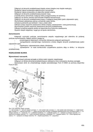 406
Odłączyć od skrzynki przekładniowej drążek zmiany biegów oraz drążek reakcyjny.
Rozłączyć złącza przewodów elektrycznych rozrusznika.
Rozłączyć złącze przewodów od włącznika świateł cofania.
Odłączyć od skrzynki przekładniowej przewód masy.
Z każdej strony samochodu rozłączyć dolny przegub kulowy od zwrotnicy.
Odłączyć od ramion zwrotnic kół końcówki drążków kierowniczych.
Odłączyć od skrzynki przekładniowej prawą, a następnie lewą półoś (patrz odpowiedni opis).
Wymontować plastykową osłonę w przedniej części silnika.
Umieścić podnośnik pod silnikiem i nieco unieść silnik.
Odkręcić prawy wspornik zawieszenia silnika (między zawieszeniem i ramą pomocniczą).
Wymontować przedni wspornik zawieszenia skrzynki przekładniowej.
Odkręcić przednią podporę silnika od wspornika przy kolumnie zawieszenia.
Opuścić zespół napędowy i wyjąć go od spodu samochodu.
Zamontowanie
Kolejność czynności podczas zamontowania zespołu napędowego jest odwrotna do podanej
podczas wymontowania. Należy zwrócić uwagę na:
- przestrzeganie właściwych momentów dokręcania połączeń gwintowych;
- wyregulowanie zewnętrznego mechanizmu zmiany biegów skrzynki przekładniowej (patrz
odpowiedni opis);
- napełnienie i odpowietrzenie układu chłodzenia;
- sprawdzenie i w razie konieczności uzupełnienie poziomu oleju w silniku i w skrzynce
przekładniowej.
ROZKŁADANIE SILNIKA
Wymontować rozrusznik.
Wymontować pokrywę sprzęgła w dolnej części zespołu napędowego.
Odłączyć od silnika skrzynkę przekładniową po odkręceniu śrub mocowania obudowy sprzęgła.
Zamocować silnik do uniwersalnego stojaka warsztatowego Ford 21-050A za pomocą wspornika
Ford 21-023.
Rys. D.35. Elementy układu rozrządu
1 — wał rozrządu, 2 — łańcuch napędu rozrządu, 3 — koło zębate wału rozrządu, 4 — koło zębate wału korbowego, 5 — tulejki łożysk
wału rozrządu, 6 — napinacz łańcucha, 7 — płytka oporowa wału rozrządu z podkładką zabezpieczenia śrub mocowania płytki, 8 — oś
dźwigni zaworów, 9 — zawleczka, 10 — podkładka kształtowa, 11— podkładka płaska, 12 — zaślepka osi dźwigni zaworów, 13 —
wspornik osi dźwigni zaworów, 14 — śruba mocowania wspornika z podkładką, 15 — dźwignia zaworu, 16 — śruba regulacji luzu
zaworu, 17 — sprężyna osi dźwigni zaworów, 18 — drążek popychacza, 19 — popychacz
http://vnx.su
 