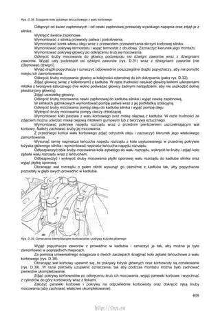 408
Rys. D.38. Ściąganie koła zębatego łańcuchowego z wału korbowego
Odłączyć od świec zapłonowych i od cewki zapłonowej przewody wysokiego napięcia oraz zdjąć je z
silnika.
Wykręcić świece zapłonowe.
Wymontować z silnika przewody paliwa i podciśnienia.
Wymontować korek wlewu oleju wraz z przewodem przewietrzania skrzyni korbowej silnika.
Wymontować pokrywę termostatu i wyjąć termostat z obudowy. Zaznaczyć kierunek jego montażu.
Wymontować pokrywę głowicy po odkręceniu śrub jej mocowania.
Odkręcić śruby mocowania do głowicy podzespołu osi dźwigni zaworów wraz z dźwigniami
zaworów. Wyjąć cały podzespół osi dźwigni zaworów (rys. D.31) wraz z dźwigniami zaworów (nie
zdejmować dźwigni).
Wyjąć drążki popychaczy i oznaczyć odpowiednio poszczególne drążki popychaczy, aby nie pomylić
miejsc ich zamontowania.
Odkręcić śruby mocowania głowicy w kolejności odwrotnej do ich dokręcania (patrz rys. D.32).
Zdjąć głowicę (wraz z kolektorami) z kadłuba. W razie trudności ostukać głowicę lekkimi uderzeniami
młotka z tworzywa sztucznego (nie wolno podważać głowicy żadnymi narzędziami, aby nie uszkodzić dolnej
płaszczyzny głowicy).
Zdjąć uszczelkę głowicy.
Odkręcić śruby mocowania cewki zapłonowej do kadłuba silnika i wyjąć cewkę zapłonową.
W silnikach gaźnikowych wymontować pompę paliwa wraz z jej podkładką izolacyjną.
Odkręcić śruby mocowania pompy oleju do kadłuba silnika i wyjąć pompę oleju.
Wykręcić śruby mocowania pompy cieczy chłodzącej.
Wymontować koło pasowe z wału korbowego oraz miskę olejową z kadłuba. W razie trudności ze
zdjęciem można uderzać miskę olejową młotkiem gumowym lub z tworzywa sztucznego.
Wymontować pokrywę napędu rozrządu wraz z przednim pierścieniem uszczelniającym wał
korbowy. Należy zachować śruby jej mocowania.
Z przedniego końca wału korbowego zdjąć odrzutnik oleju i zaznaczyć kierunek jego właściwego
zamontowania.
Wysunąć ramię napinacza łańcucha napędu rozrządu z koła usytuowanego w przedniej pokrywie
łożyska głównego silnika i wymontować napinacz łańcucha napędu rozrządu.
Odbezpieczyć obie śruby mocowania koła zębatego do wału rozrządu, wykręcić te śruby i zdjąć koło
zębate wału rozrządu wraz z łańcuchem.
Odbezpieczyć i wykręcić śruby mocowania ptytki oporowej wału rozrządu do kadłuba silnika oraz
wyjąć płytkę oporową.
Obracając wał rozrządu o pełen obrót wysunąć go ostrożnie z kadłuba tak, aby popychacze
pozostały w głębi swych prowadnic w kadłubie.
Rys. D.39. Oznaczenia identyfikacyjne korbowodów i pokrywy łożyska głównego
Wyjąć popychacze zaworów z prowadnic w kadłubie i oznaczyć je tak, aby można je było
zamontować w poprzednich miejscach.
Za pomocą uniwersalnego ściągacza o dwóch zaczepach ściągnąć koło zębate łańcuchowe z wału
korbowego (rys. D.38).
Obracając wał korbowy upewnić się, że pokrywy łożysk głównych oraz korbowody są oznakowane
(rys. D.39). W razie potrzeby uzupełnić oznaczenia, tak aby podczas montażu można było zachować
pierwotne ukompletowanie.
Zdjąć pokrywy korbowodów po odkręceniu śrub ich mocowania, wyjąć panewki korbowe i wypchnąć
z cylindrów do góry korbowody wraz z tłokami.
Założyć panewki korbowe i pokrywy na odpowiednie korbowody oraz dokręcić ręką śruby
mocowania (aby zachować właściwe ukompletowanie).
http://vnx.su
 