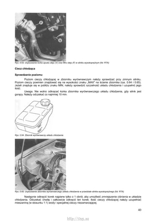 40
Rys. 0.63. Usytuowanie korka spustu oleju (V) oraz filtru oleju (F) w silniku wysokoprężnym (fot. RTA)
Ciecz chłodząca
Sprawdzanie poziomu
Poziom cieczy chłodzącej w zbiorniku wyrównawczym należy sprawdzać przy zimnym silniku.
Poziom cieczy powinien znajdować się na wysokości znaku „MAX" na ścianie zbiornika (rys. 0.64 i 0.65).
Jeżeli znajduje się w pobliżu znaku MIN, należy sprawdzić szczelność układu chłodzenia i uzupełnić jego
ilość.
Uwaga. Nie wolno odkręcać korka zbiornika wyrównawczego układu chłodzenia, gdy silnik jest
gorący. Należy odczekać co najmniej 10 min.
Rys. 0.64. Zbiornik wyrównawczy układu chłodzenia
Rys. 0.65. Usytuowanie zbiornika wyrównawczego układu chłodzenia w przedziale silnika wysokoprężnego (fot. RTA)
Następnie odkręcić korek najpierw tylko o 1 obrót, aby umożliwić zmniejszenie ciśnienia w układzie
chłodzenia. Odczekać chwilę i całkowicie odkręcić ten korek. Ilość cieczy chłodzącej należy uzupełniać
mieszaniną (w stosunku 1:1) wody i specjalnej cieczy niezamarzającej.
http://vnx.su
 