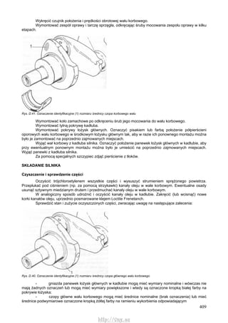 409
Wykręcić czujnik położenia i prędkości obrotowej wału korbowego.
Wymontować zespół oprawy i tarczę sprzęgła, odkręcając śruby mocowania zespołu oprawy w kilku
etapach.
Rys. D.41. Oznaczenie identyfikacyjne (1) rozmiaru średnicy czopa korbowego wału
Wymontować koło zamachowe po odkręceniu śrub jego mocowania do wału korbowego.
Wymontować tylną pokrywę kadłuba.
Wymontować pokrywy łożysk głównych. Oznaczyć pisakiem lub farbą położenie półpierścieni
oporowych wału korbowego w środkowym łożysku głównym tak, aby w razie ich ponownego montażu można
było je zamontować na poprzednio zajmowanych miejscach.
Wyjąć wał korbowy z kadłuba silnika. Oznaczyć położenie panewek łożysk głównych w kadłubie, aby
przy ewentualnym ponownym montażu można było je umieścić na poprzednio zajmowanych miejscach.
Wyjąć panewki z kadłuba silnika.
Za pomocą specjalnych szczypiec zdjąć pierścienie z tłoków.
SKŁADANIE SILNIKA
Czyszczenie i sprawdzenie części
Oczyścić trójchloroetylenem wszystkie części i wysuszyć strumieniem sprężonego powietrza.
Przepłukać pod ciśnieniem (np. za pomocą strzykawki) kanały oleju w wale korbowym. Ewentualne osady
usunąć sztywnym miedzianym drutem i przedmuchać kanały oleju w wale korbowym.
W analogiczny sposób udrożnić i oczyścić kanały oleju w kadłubie. Zakręcić (lub wcisnąć) nowe
korki kanałów oleju, uprzednio posmarowane klejem Loctite Frenetanch.
Sprawdzić stan i zużycie oczyszczonych części, zwracając uwagę na następujące zalecenia:
Rys. D.40. Oznaczenie identyfikacyjne (1) rozmiaru średnicy czopa głównego wału korbowego
- gniazda panewek łożysk głównych w kadłubie mogą mieć wymiary nominalne i wówczas nie
mają żadnych oznaczeń lub mogą mieć wymiary powiększone i wtedy są oznaczone kropką białej farby na
pokrywie łożyska;
- czopy główne wału korbowego mogą mieć średnice nominalne (brak oznaczenia) lub mieć
średnice podwymiarowe oznaczone kropką żółtej farby na ramieniu wykorbienia odpowiadającym
http://vnx.su
 
