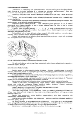 412
Zamontowanie wału korbowego
Zamontować na wał korbowy koło zębate łańcuchowe znakiem ustawczym na zewnątrz (patrz rys.
D.46). Dosunąć je do oporu, dociskając je za pomocą koła pasowego wału korbowego i śruby jego
mocowania (nie wolno uderzać młotkiem w celu osadzenia koła zębatego).
Umieścić w gniazdach łożysk głównych w kadłubie panewki (suche, bez oleju) i ułożyć w nich wał
korbowy.
Założyć z obu stron środkowego łożyska głównego półpierścienie oporowe stroną z rowkami oleju
na zewnątrz łożyska.
Powlec olejem silnikowym czopy główne wału korbowego i powierzchnie wewnętrzne panewek oraz
założyć pokrywy łożysk głównych wraz z ich panewkami.
Oznaczenia pokryw łożysk głównych: — silniki o trzech łożyskach głównych: „F" lub ,,1" łożysko
przednie (od strony napędu rozrządu), „C" lub „2" łożysko środkowe (patrz rys. D.39), „R" lub „3" łożysko
tylne (od strony koła zamachowego);
- silniki o pięciu łożyskach głównych: „1", ,,2", „3", „4" i „5" licząc od strony napędu rozrządu w
kierunku koła zamachowego. Sposób montażu: w obu rodzajach silników strzałki na pokrywach powinny być
skierowane w stronę napędu rozrządu.
Dokręcić śruby pokryw łożysk głównych ręką, a następnie dokręcić je właściwym momentem (patrz
dane w p. D.1.1) i sprawdzić łatwość obracania się wału korbowego.
Ustawić czujnik zegarowy na kadłubie, oprzeć jego końcówkę pomiarową o czoło wału korbowego
oraz zmierzyć luz osiowy wału korbowego.
Rys. D.46. Położenie znaków ustawczych podczas montażu kół zębatych rozrządu
W razie stwierdzenia nadmiernego luzu zastosować nadwymiarowe półpierścienie oporowe w
środkowym łożysku głównym.
Zamontowanie układu rozrządu
Założyć łańcuch na kołach zębatych wałów korbowego i rozrządu, zwracając uwagę na ich znaki
ustawcze, które muszą znaleźć się w jednej linii (rys. D.46), gdy napędzający odcinek łańcucha jest napięty i
przykręcić koło zębate do wału rozrządu.
Dokręcić właściwym momentem dwie śruby mocowania koła zębatego wału rozrządu i zagiąć nową
podkładkę zabezpieczającą je przed odkręceniem.
Obrócić krzywkę regulacji napinacza łańcucha i wsunąć ramię napinacza na jego oś. Poluzować
krzywkę tak, aby oparła się o ząbkowaną część ramienia napinacza.
Zamontować na końcu wału korbowego odrzut- nik oleju wypukłą stroną w kierunku łańcucha.
Założyć na kadłub nową uszczelkę pokrywy napędu rozrządu, założyć pokrywę napędu rozrządu i
wkręcić ręką śruby jej mocowania. Powlec uprzednio olejem silnikowym krawędź pierścienia
uszczelniającego. Przykręcić do wału korbowego koło pasowe.
Dokręcić właściwym momentem śruby mocowania pokrywy napędu rozrządu.
Zamontowanie koła zamachowego i sprzęgła
Zamocować tylnąpokrywę kadłuba silnika wraz z nową uszczelką po wyrównaniu do powierzchni
styku z miską olejową. Przed dokręceniem śrub mocowania pokrywy wyśrodkować pokrywę za pomocą
przyrządu Ford 21-103.
Założyć koło zamachowe, powlec środkiem uszczelniającym gwint śrub mocowania koła
zamachowego i wkręcić ręką te śruby.
Unieruchomić grubym wkrętakiem koło zamachowe i dokręcić śruby jego mocowania właściwym
momentem (patrz p. D.1.1).
Za pomocą trzpienia do środkowania tarczy sprzęgła Ford 21-103 (patrz rys. 4.5A) zamocować
tarczę sprzęgła (dłuższą częścią piasty skierowaną w stronę skrzynki przekładniowej) oraz zespół oprawy
sprzęgła, dokręcając śruby mocujące (stopniowo i na krzyż) właściwym momentem.
Zamontować w kadłubie czujnik położenia i prędkości obrotowej wału korbowego.
http://vnx.su
 