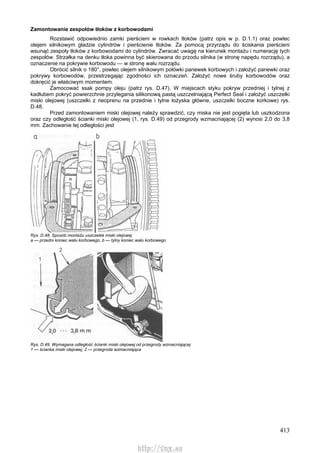 413
Zamontowanie zespołów tłoków z korbowodami
Rozstawić odpowiednio zamki pierścieni w rowkach tłoków (patrz opis w p. D.1.1) oraz powlec
olejem silnikowym gładzie cylindrów i pierścienie tłoków. Za pomocą przyrządu do ściskania pierścieni
wsunąć zespoły tłoków z korbowodami do cylindrów. Zwracać uwagę na kierunek montażu i numerację tych
zespołów. Strzałka na denku tłoka powinna być skierowana do przodu silnika (w stronę napędu rozrządu), a
oznaczenie na pokrywie korbowodu — w stronę wału rozrządu.
Obrócić silnik o 180°, powlec olejem silnikowym połówki panewek korbowych i założyć panewki oraz
pokrywy korbowodów, przestrzegając zgodności ich oznaczeń. Założyć nowe śruby korbowodów oraz
dokręcić je właściwym momentem.
Zamocować ssak pompy oleju (patrz rys. D.47). W miejscach styku pokryw przedniej i tylnej z
kadłubem pokryć powierzchnie przylegania silikonową pastą uszczelniającą Perfect Seal i założyć uszczelki
miski olejowej (uszczelki z neoprenu na przednie i tylne łożyska główne, uszczelki boczne korkowe) rys.
D.48.
Przed zamontowaniem miski olejowej należy sprawdzić, czy miska nie jest pogięta lub uszkodzona
oraz czy odległość ścianki miski olejowej (1, rys. D.49) od przegrody wzmacniającej (2) wynosi 2,0 do 3,8
mm. Zachowanie tej odległości jest
Rys. D.48. Sposób montażu uszczelek miski olejowej
a — przedni koniec wału korbowego, b — tylny koniec wału korbowego
Rys. D.49. Wymagana odległość ścianki miski olejowej od przegrody wzmacniającej
1 — ścianka miski olejowej, 2 — przegroda wzmacniająca
http://vnx.su
 