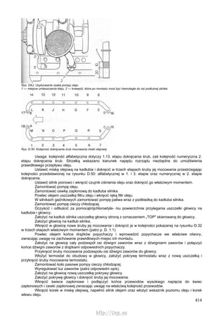 414
Rys. DAJ. Usytuowanie ssaka pompy oleju
1 — miejsce umieszczenia kleju, 2 — krawędź, która po montażu musi być równoległa do osi podłużnej silnika
Rys. D.50. Kolejność dokręcania śrub mocowania miski olejowej
Uwaga: kolejność alfabetyczna dotyczy 1.13. etapu dokręcania śrub, zaś kolejność numeryczna 2.
etapu dokręcania śrub. Strzałką wskazano kierunek napędu rozrządu niezbędne do umożliwienia
prawidłowego przepływu oleju.
Ustawić miskę olejową na kadłubie i dokręcić w trzech etapach śruby jej mocowania przestrzegając
kolejności przedstawionej na rysunku D.50: alfabetycznej w 1. i 3. etapie oraz numerycznej w 2. etapie
dokręcania.
Ustawić silnik pionowo i wkręcić czujnik ciśnienia oleju oraz dokręcić go właściwym momentem.
Zamontować pompę oleju.
Zamontować cewkę zapłonową do kadłuba silnika.
Powlec olejem uszczelkę filtru oleju i wkręcić ręką filtr oleju.
W silnikach gaźnikowych zamontować pompę paliwa wraz z podkładką do kadłuba silnika.
Zamontować pompę cieczy chłodzącej.
Oczyścić i odtłuścić za pomocątrójchloroetyle- niu powierzchnie przylegania uszczelki głowicy na
kadłubie i głowicy.
Założyć na kadłub silnika uszczelkę głowicy stroną z oznaczeniem „TOP" skierowaną do głowicy.
Założyć głowicę na kadłub silnika.
Wkręcić w głowicę nowe śruby jej mocowania i dokręcić je w kolejności pokazanej na rysunku D.32
w trzech etapach właściwym momentem (patrz p. D. 1.1).
Powlec olejem końce drążków popychaczy i wprowadzić popychacze we właściwe otwory,
zwracając uwagę na zachowanie prawidłowych miejsc ich montażu.
Założyć na głowicę cały podzespół osi dźwigni zaworów wraz z dźwigniami zaworów i połączyć
końce dźwigni zaworów z drążkami odpowiednich popychaczy.
Przykręcić śruby mocowania podzespołu osi dźwigni zaworów do głowicy.
Włożyć termostat do obudowy w głowicy, założyć pokrywę termostatu wraz z nową uszczelką i
przykręcić śruby mocowania termostatu.
Zamontować koło pasowe pompy cieczy chłodzącej.
Wyregulować luz zaworów (patrz odpowiedni opis).
Założyć na głowicę nową uszczelkę pokrywy głowicy.
Założyć pokrywę głowicy i dokręcić śruby jej mocowania.
Wkręcić świece zapłonowe i podłączyć końce przewodów wysokiego napięcia do świec
zapłonowych i cewki zapłonowej zwracając uwagę na właściwą kolejność przewodów.
Wkręcić korek w miskę olejową, napełnić silnik olejem oraz włożyć wskaźnik poziomu oleju i korek
wlewu oleju.
http://vnx.su
 