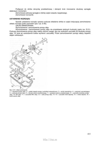 415
Podłączyć do silnika skrzynkę przekładniową i dokręcić śrub mocowania obudowy sprzęgła
właściwym momentem.
Zamontować pokrywę sprzęgła w dolnej części zespołu napędowego.
Zamontować rozrusznik.
USTAWIENIE ROZRZĄDU
Sposób ustawienia rozrządu opisano podczas składania silnika w części dotyczącej zamontowania
układu rozrządu (patrz poprzedni opis i rys. D.46).
UKŁAD SMAROWANIA
Wymontowanie i zamontowanie pompy oleju
Wymontowanie i zamontowanie pompy oleju nie przedstawia istotnych trudności (patrz rys. D.51).
Podczas zamontowania pompy oleju należy zwrócić uwagę, aby nie uszkodzić uszczelki (9) obudowy pompy
oleju. W razie jej uszkodzenia trzeba wymienić uszczelkę. Przed zamontowaniem pompę należy napełnić
olejem silnikowym.
Rys. D.51. Układ smarowania
1 — obudowa pompy oleju, 2 — wałek napędu pompy z wirnikiem wewnętrznym, 3 — wirnik zewnętrzny, 4 — pierścień uszczelniający,
5 — pokrywa pompy oleju, 6 — tłoczek zaworu przelewowego, 7 — sprężyna zaworu przelewowego, 9 — uszczelka obudowy pompy
oleju, 10—filtr oleju, 11 — uszczelka filtru oleju, 12 — ssak pompy oleju, 13 i 14 — uszczelki miski olejowej, 15 — miska olejowa, 16 —
korek spustu oleju
http://vnx.su
 
