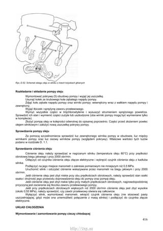 416
Rys. D.52. Schemat obiegu oleju w silniku o trzech łożyskach głównych
Rozkładanie i składanie pompy oleju
Wymontować pokrywę (5) obudowy pompy i wyjąć jej uszczelkę.
Usunąć kołek ze śrubowego koła zębatego napędu pompy.
Zdjąć koło zębate napędu pompy oraz wirniki pompy: wewnętrzny wraz z wałkiem napędu pompy i
zewnętrzny.
Wyjąć tłoczek i sprężynę zaworu przelewowego.
Wymyć wszystkie części w trójchloroetylenie i wysuszyć strumieniem sprężonego powietrza.
Sprawdzić ich stan i wymienić części zużyte lub uszkodzone (oba wirniki pompy mogą być wymieniane tylko
w komplecie).
Złożyć pompę oleju w kolejności odwrotnej do opisanej poprzednio. Części przed złożeniem powlec
olejem silnikowym i założyć nową uszczelkę pokrywy pompy.
Sprawdzanie pompy oleju
Za pomocą szczelinomierza sprawdzić luz zewnętrznego wirnika pompy w obudowie, luz między
wirnikami pompy oraz luz osiowy wirników pompy (względem pokrywy). Właściwe wartości tych luzów
podano w rozdziale D. 1.1.
Sprawdzanie ciśnienia oleju
Ciśnienie oleju należy sprawdzać w nagrzanym silniku (temperatura oleju 80°C) przy prędkości
obrotowej biegu jałowego i przy 2000 obr/min.
Odłączyć od czujnika ciśnienia oleju złącze elektryczne i wykręcić czujnik ciśnienia oleju z kadłuba
silnika.
Podłączyć na jego miejsce manometr o zakresie pomiarowym nie mniejszym niż 0,5 MPa.
Uruchomić silnik i odczytać ciśnienie wskazywane przez manometr na biegu jałowym i przy 2000
obr/min.
Jeśli ciśnienie oleju jest zbyt niskie przy obu prędkościach obrotowych, należy sprawdzić stan siatki
ssaka i drożność jego przewodu doprowadzenia oleju do pompy oraz pompę oleju.
Jeśli ciśnienie oleju jest zbyt niskie tylko przy małych prędkościach obrotowych, najprawdopodobniej
przyczyną jest zacieranie się tłoczka zaworu przelewowego pompy.
Jeśli przy prędkościach obrotowych większych niż 2000 obr/min ciśnienie oleju jest zbyt wysokie
(około 0,55 MPa), należy sprawdzić, czy zawór przelewowy otwiera się całkowicie.
Wyłączyć silnik, wymontować manometr, wkręcić czujnik ciśnienia oleju (nie stosować pasty
uszczelniającej, gdyż może ona uniemożliwić połączenie z masą silnika) i podłączyć do czujnika złącze
elektryczne.
UKŁAD CHŁODZENIA
Wymontowanie i zamontowanie pompy cieczy chłodzącej
http://vnx.su
 