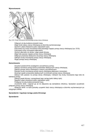 417
Wymontowanie
Rys. D.53. Śruby mocowania koła pasowego pompy cieczy chłodzącej
Odłączyć od akumulatora przewód masy.
Zdjąć korek wlewu cieczy chłodzącej ze zbiornika wyrównawczego.
Opróżnić układ chłodzenia (patrz odpowiedni opis).
Poluzować trzy śruby mocowania koła pasowego napędu pompy cieczy chłodzącej (rys. D.53).
Poluzować śruby mocowania alternatora.
Obrócić alternator do silnika i zdjąć pasek klinowy.
Zdjąć koło pasowe napędu pompy cieczy chłodzącej.
Odłączyć przewody elastyczne od pompy cieczy chłodzącej.
Odkręcić śruby mocowania pompy cieczy chłodzącej.
Wyjąć pompę cieczy chłodzącej.
Zamontowanie
Oczyścić powierzchnie przylegania uszczelniaczy pompy.
Założyć na króćce pompy końce przewodów elastycznych cieczy chłodzącej.
Założyć pompę cieczy chłodzącej z nowymi uszczelniaczami.
Dokręcić śruby mocowania pompy cieczy chłodzącej właściwym momentem.
Zacisnąć opaski przewodów elastycznych na króćcach pompy cieczy chłodzącej.
Założyć koło pasowe na pompę cieczy chłodzącej i dokręcić trzy śruby mocowania tego koła do
kołnierza pompy.
Założyć pasek klinowy i wyregulować jego naciąg (patrz dalszy opis).
Napełnić układ chłodzenia (patrz odpowiedni opis).
Podłączyć do akumulatora przewód masy.
Uruchomić silnik i nagrzać go aż do włączenia się wentylatora chłodnicy. Sprawdzić szczelność
połączeń pompy cieczy chłodzącej.
Wyłączyć silnik i w razie potrzeby uzupełnić ilość cieczy chłodzącej w zbiorniku wyrównawczym po
ostygnięciu silnika.
Sprawdzenie i regulacja naciągu paska klinowego
Sprawdzenie
http://vnx.su
 