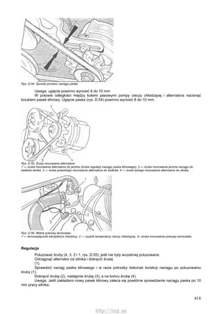 418
Rys. D.54. Sposób pomiaru naciągu paska
Uwaga: ugięcie powinno wynosić 8 do 10 mm
W połowie odległości między kołami pasowymi pompy cieczy chłodzącej i alternatora nacisnąć
kciukiem pasek klinowy. Ugięcie paska (rys. D.54) powinno wynosić 8 do 10 mm.
Rys. D.55. Śruby mocowania alternatora
1 — śruba mocowania alternatora do jarzma (śruba regulacji naciągu paska klinowego), 2 — śruba mocowania jarzma naciągu do
kadłuba silnika, 3 — śruba przedniego mocowania alternatora do kadłuba, 4 — śruba tylnego mocowania alternatora do silnika
Rys. D.56. Widok pokrywy termostatu
1 — termowyłącznik wentylatora chłodnicy, 2 — czujnik temperatury cieczy chłodzącej, 3—śruba mocowania pokrywy termostatu
Regulacja
Poluzować śruby (4, 3, 2 i 1, rys. D.55), jeśli nie były wcześniej poluzowane.
Odciągnąć alternator od silnika i dokręcić śrubę
(1).
Sprawdzić naciąg paska klinowego i w razie potrzeby dokonać korekcji naciągu po poluzowaniu
śruby (1).
Dokręcić śrubę (2), następnie śrubę (3), a na końcu śrubę (4).
Uwaga. Jeśli zakładano nowy pasek klinowy zaleca się powtórne sprawdzenie naciągu paska po 10
min pracy silnika.
http://vnx.su
 