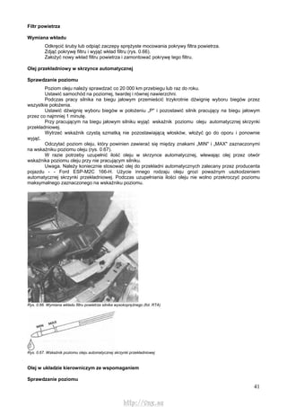 41
Filtr powietrza
Wymiana wkładu
Odkręcić śruby lub odpiąć zaczepy sprężyste mocowania pokrywy filtra powietrza.
Zdjąć pokrywę filtru i wyjąć wkład filtru (rys. 0.66).
Założyć nowy wkład filtru powietrza i zamontować pokrywę tego filtru.
Olej przekładniowy w skrzynce automatycznej
Sprawdzanie poziomu
Poziom oleju należy sprawdzać co 20 000 km przebiegu lub raz do roku.
Ustawić samochód na poziomej, twardej i równej nawierzchni.
Podczas pracy silnika na biegu jałowym przemieścić trzykrotnie dźwignię wyboru biegów przez
wszystkie położenia.
Ustawić dźwignię wyboru biegów w położeniu „P" i pozostawić silnik pracujący na biegu jałowym
przez co najmniej 1 minutę.
Przy pracującym na biegu jałowym silniku wyjąć wskaźnik poziomu oleju automatycznej skrzynki
przekładniowej.
Wytrzeć wskaźnik czystą szmatką nie pozostawiającą włosków, włożyć go do oporu i ponownie
wyjąć.
Odczytać poziom oleju, który powinien zawierać się między znakami „MIN" i „MAX" zaznaczonymi
na wskaźniku poziomu oleju (rys. 0.67).
W razie potrzeby uzupełnić ilość oleju w skrzynce automatycznej, wlewając olej przez otwór
wskaźnika poziomu oleju przy nie pracującym silniku.
Uwaga. Należy koniecznie stosować olej do przekładni automatycznych zalecany przez producenta
pojazdu - - Ford ESP-M2C 166-H. Użycie innego rodzaju oleju grozi poważnym uszkodzeniem
automatycznej skrzynki przekładniowej. Podczas uzupełniania ilości oleju nie wolno przekroczyć poziomu
maksymalnego zaznaczonego na wskaźniku poziomu.
Rys. 0.66. Wymiana wkładu filtru powietrza silnika wysokoprężnego (fot. RTA)
Rys. 0.67. Wskaźnik poziomu oleju automatycznej skrzynki przekładniowej
Olej w układzie kierowniczym ze wspomaganiem
Sprawdzanie poziomu
http://vnx.su
 