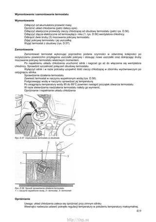 419
Wymontowanie i zamontowanie termostatu
Wymontowanie
Odłączyć od akumulatora przewód masy.
Opróżnić układ chłodzenia (patrz dalszy opis).
Odłączyć elastyczne przewody cieczy chłodzącej od obudowy termostatu (patrz rys. D.56).
Odłączyć złącze elektryczne od termowyłącz- nika (1, rys. D.56) wentylatora chłodnicy.
Odkręcić dwie śruby (3) mocowania pokrywy termostatu.
Zdjąć pokrywę termostatu i jej uszczelkę.
Wyjąć termostat z obudowy (rys. D.57).
Zamontowanie
Zamontować termostat wykonując poprzednio podane czynności w odwrotnej kolejności po
oczyszczeniu powierzchni przylegania uszczelki pokrywy i stosując nowe uszczelki oraz dokręcając śruby
mocowania pokrywy termostatu właściwym momentem.
Po napełnieniu układu chłodzenia uruchomić silnik i nagrzać go aż do włączenia się wentylatora
chłodnicy. Sprawdzić szczelność połączeń obudowy termostatu.
Wyłączyć silnik i w razie potrzeby uzupełnić ilość cieczy chłodzącej w zbiorniku wyrównawczym po
ostygnięciu silnika.
Sprawdzenie działania termostatu
Zawiesić termostat w naczyniu wypełnionym wodą (rys. D.58).
Podgrzewając wodę w naczyniu sprawdzać jej temperaturę.
Po osiągnięciu temperatury wody 85 do 89°C powinien nastąpić początek otwarcia termostatu.
W razie stwierdzenia niedziałania termostatu należy go wymienić.
Opróżnianie i napełnianie układu chłodzenia
Rys. D.57. Usytuowanie termostatu w obudowie
Rys. D.58. Sposób sprawdzenia działania termostatu
1 — naczynie wypełnione wodą, 2—termostat, 3—termometr
Opróżnianie
Uwaga: układ chłodzenia zaleca się opróżniać przy zimnym silniku
Wewnątrz nadwozia ustawić pokrętło regulacji temperatury w położeniu temperatury maksymalnej.
http://vnx.su
 