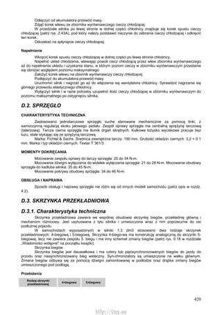 420
Odłączyć od akumulatora przewód masy.
Zdjąć korek wlewu ze zbiornika wyrównawczego cieczy chłodzącej.
W przedziale silnika po lewej stronie w dolnej części chłodnicy znajduje się korek spustu cieczy
chłodzącej (patrz rys. 2.43A), pod który należy podstawić naczynie do zebrania cieczy chłodzącej i odkręcić
ten korek.
Odczekać na spłynięcie cieczy chłodzącej.
Napełnianie
Wkręcić korek spustu cieczy chłodzącej w dolnej części po lewej stronie chłodnicy.
Napełnić układ chłodzenia, wlewając powoli ciecz chłodzącą przez wlew zbiornika wyrównawczego
aż do napełnienia układu i uzyskania stanu, w którym poziom cieczy w zbiorniku wyrównawczym przestanie
się obniżać względem poziomu maksymalnego.
Założyć korek wlewu na zbiornik wyrównawczy cieczy chłodzącej.
Podłączyć do akumulatora przewód masy.
Uruchomić silnik i nagrzać go aż do włączenia się wentylatora chłodnicy. Sprawdzić nagrzanie się
górnego przewodu elastycznego chłodnicy.
Wyłączyć silnik i w razie potrzeby uzupełnić ilość cieczy chłodzącej w zbiorniku wyrównawczym do
poziomu maksymalnego po ostygnięciu silnika.
D.2. SPRZĘGŁO
CHARAKTERYSTYKA TECHNICZNA
Zastosowano jednotarczowe sprzęgło suche sterowane mechanicznie za pomocą linki, z
samoczynną regulacją skoku jałowego pedału. Zespół oprawy sprzęgła ma centralną sprężynę tarczową
(talerzową). Tarcza cierna sprzęgła ma tłumik drgań skrętnych. Kulkowe łożysko wyciskowe pracuje bez
luzu, stale stykając się ze sprężyną tarczową.
Marka: Fichtel & Sachs. Średnica zewnętrzna tarczy: 190 mm. Grubość okładzin ciernych: 3,2 + 0,1
mm. Marka i typ okładzin ciernych: Textar T 361/3.
MOMENTY DOKRĘCANIA
Mocowanie zespołu oprawy do tarczy sprzęgła: 25 do 34 N-m.
Mocowanie dźwigni wyłączania do widełek wyłączania sprzęgła: 21 do 28 N-m. Mocowanie obudowy
sprzęgła do kadłuba silnika: 35 do 45 N-m.
Mocowanie pokrywy obudowy sprzęgła: 34 do 46 N-m.
OBSŁUGA l NAPRAWA
Sposób obsługi i naprawy sprzęgła nie różni się od innych modeli samochodu (patrz opis w rozdz.
4.2).
D.3. SKRZYNKA PRZEKŁADNIOWA
D.3.1. Charakterystyka techniczna
Skrzynka przekładniowa zawiera we wspólnej obudowie skrzynkę biegów, przekładnię główną i
mechanizm różnicowy. Jest usytuowana z tyłu silnika i umieszczona wraz z nim poprzecznie do osi
podłużnej pojazdu.
W samochodach wyposażonych w silniki 1,3 dm3 stosowano dwa rodzaje skrzynek
przekładniowych: 4-biegową i 5-biegową. Skrzynka 4-biego-wa ma konstrukcję analogiczną do skrzynki 5-
biegowej, lecz nie zawiera zespołu 5. biegu i ma inny schemat zmiany biegów (patrz rys. 0.18 w rozdziale
„Wiadomości wstępne" na początku książki).
Skrzynka biegów
Skrzynka biegów jest dwuwałkowa i ma cztery lub pięćsynchronizowanych biegów do jazdy do
przodu oraz niesynchronizowany bieg wsteczny. Syn-chronizatory są umieszczone na wałku głównym.
Zmiana biegów odbywa się za pomocą dźwigni zamontowanej w podłodze oraz drążka zmiany biegów
umieszczonego pod podłogą.
Przełożenia
Rodzaj skrzynki
przekładniowej
4-biegowa 5-biegowa
http://vnx.su
 