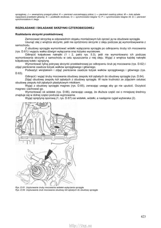 423
sprzęgłowy, J — wewnętrzny przegub półosi, K — pierścień uszczelniający półosi, L — pierścień osadczy półosi, M — koło zębate
napędzane przekładni głównej, N — podkładki stożkowe, O — synchronizator biegów 12, P — synchronizator biegów 34, Q — pierścień
synchronizatora 4. biegu
ROZKŁADANIE l SKŁADANIE SKRZYNKI CZTEROBIEGOWEJ
Rozkładanie skrzynki przekładniowej
Zamocować skrzynkę w odpowiednim stojaku montażowym lub oprzeć ją na obudowie sprzęgła.
Usunąć olej z wnętrza skrzynki, jeśli nie opróżniono skrzynki z oleju podczas jej wymontowywania z
samochodu.
Z obudowy sprzęgła wymontować widełki wyłączania sprzęgła po odkręceniu śruby ich mocowania
(rys. D.61) i wyjęciu wałka dźwigni wyłączania oraz łożysko wyciskowe.
Odkręcić kołpakowe nakrętki (1 i 2, patrz rys. 5.3), jeśli nie wymontowano ich podczas
wymontowania skrzynki z samochodu w celu spuszczenia z niej oleju. Wyjąć z wnętrza każdej nakrętki
kołpakowej kołek i sprężynę.
Wymontować tylną pokrywę skrzynki przekładniowej po odkręceniu śrub jej mocowania (rys. D.62) i
zdjąć pierścienie osadcze łożysk wałków sprzęgłowego i głównego.
Podważyć wkrętakiem i zdjąć pierścienie osadcze łożysk wałków sprzęgłowego i głównego (rys.
D.63).
Odkręcić i wyjąć śruby mocowania obudowy zespołu kół zębatych do obudowy sprzęgła (rys. D.64).
Zdjąć obudowę zespołu kół zębatych z obudowy sprzęgła. W razie trudności ze zdjęciem ostukac
obudowę zespołu kół zębatych plastykowym młotkiem.
Wyjąć z obudowy sprzęgła magnes (rys. D.65), zwracając uwagę aby go nie upuścić. Oczyścić
magnes i zachować go.
Wymontować oś widełek (rys. D.66), zwracając uwagę, że dłuższa część osi o mniejszej średnicy
znajduje się w dolnej części podczas wyjmowania.
Wyjąć sprężynę oporową (1, rys. D.67) osi widełek, widełki, a następnie rygiel wybieraka (2).
Rys. D.61. Usytuowanie śruby mocowania widełek wyłączania sprzęgła
Rys. D.64. Usytuowanie śrub mocowania obudowy kół zębatych do obudowy sprzęgła
http://vnx.su
 