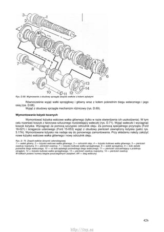 426
Rys. D.68. Wyjmowanie z obudowy sprzęgła zespołu wałków z kołami zębatymi
Równocześnie wyjąć wałki sprzęgłowy i główny wraz z kołem pośrednim biegu wstecznego i jego
osią (rys. D.68).
Wyjąć z obudowy sprzęgła mechanizm różnicowy (rys. D.69).
Wymontowanie łożysk tocznych
Wymontować łożyska walcowe wałka głównego (tylko w razie stwierdzenia ich uszkodzenia). W tym
celu rozerwać koszyk z tworzywa sztucznego rozdzielający wałeczki (rys. D.71). Wyjąć wałeczki i wyciągnąć
koszyk łożyska. Wyciągnąć za pomocą szczypiec odrzutnik oleju. Za pomocą specjalnego przyrządu (Ford
16-021) i ściągacza udarowego (Ford 15-053) wyjąć z obudowy pierścień zewnętrzny łożyska (patrz rys.
5.17A). Wymontowane łożysko nie nadaje się do ponownego zamontowania. Przy składaniu należy założyć
nowe łożysko walcowe wałka głównego i nowy odrzutnik oleju.
Rys. D. 70. Zespół wałków skrzynki czterobiegowej
1 — wałek główny, 2 — łożysko walcowe wałka głównego, 3 — odrzutnik oleju, 4 — łożysko kulkowe wałka głównego, 5 — pierścień
osadczy rozprężny, 6 — pierścień osadczy, 7 — łożysko kulkowe wałka sprzęgłowego, 8 — wałek sprzęgłowy, 9 — koło zębate
pośrednie biegu wstecznego, 10 — oś koła zębatego pośredniego biegu wstecznego, 11 — pierścień uszczelniający o przekroju
okrągłym, 12 — łożysko kulkowe wałka sprzęgłowego, 13 — pierścień osadczy rozprężny, 14 — pierścień osadczy
W kółkach podano numery biegów poszczególnych zazębień; AR — bieg wsteczny
http://vnx.su
 