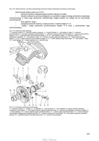 428
Rys. D.72. Wymontowanie z obudowy zewnętrznego pierścienia łożyska stożkowego mechanizmu różnicowego
Wymontować kolejno (patrz rys. D.73):
- pierścień osadczy zabezpieczający łożysko kulkowe na wałku;
- łożysko kulkowe za pomocą ściągacza, po uprzednim wyjęciu dużego pierścienia osadczego
umieszczonego w rowku jego pierścienia zewnętrznego (zdjęte łożysko nie nadaje się do ponownego
zamontowania);
- koło zębate 4. biegu;
- sprężysty pierścień osadczy z piasty synchro- nizatora biegów 3—4;
- piastę i tuleję przesuwną synchronizatora biegów 3—4 wraz z pierścieniami tego
synchronizatora;
Rys. D.73. Elementy wałka głównego
1 — pierścień osadczy, 2 — pierścień osadczy rozprężny, 3 — łożysko kulkowe, 4 — koło zębate 4. biegu, 5 — pierścień
synchronizatora, 6 — sprężyna ustalająca synchronizatora, 7 — pierścień osadczy piasty synchronizatora, 8 — piasta synchronizatora
biegów 3—4, 9 — tuleja przesuwna synchronizatora biegów 3—4, 10 — koło zębate 3. biegu, 11— pierścień osadczy, 12 —
półpierścień ustalający, 13 — koło zębate 2. biegu, 14 — pierścień osadczy piasty synchronizatora, 15 — piasta synchronizatora
biegów 1—2, 16 — tuleja przesuwna synchronizatora biegów 1—2 — z kołem zębatym biegu wstecznego, 17 — koło zębate 1. biegu,
18 — wałek główny, 19 — łożysko walcowe, 20 — odrzutnik oleju
Rys. D. 74. Elementy mechanizmu różnicowego
1 — pierścień osadczy, 2 — satelita, 3 — oś satelitów, 4 — koło koronowe, 5 — kosz satelitów, 6—łożysko stożkowe obudowy
mechanizmu różnicowego, 7 — koło zębate śrubowe napędu prędkościomierza, 8 — pierścień uszczelniający o przekroju okrągłym, 9
— kołek ustalający, 10 — łożysko zębnika napędu prędkościomierza, 11 — zębnik napędu prędkościomierza, 12 — śruba mocowania
koła zębatego napędzanego przekładni głównej, 13 — obudowa mechanizmu różnicowego, 14— koło zębate napędzane przekładni
głównej, 15 — podkładki sprężyste (sprężyny talerzowe), 16 — pierścień uszczelniający
http://vnx.su
 