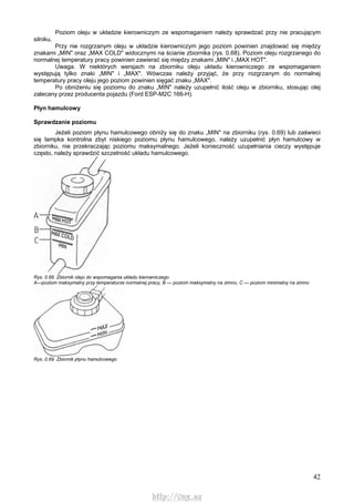 42
Poziom oleju w układzie kierowniczym ze wspomaganiem należy sprawdzać przy nie pracującym
silniku.
Przy nie rozgrzanym oleju w układzie kierowniczym jego poziom powinien znajdować się między
znakami „MIN" oraz „MAX COLD" widocznymi na ścianie zbiornika (rys. 0.68). Poziom oleju rozgrzanego do
normalnej temperatury pracy powinien zawierać się między znakami „MIN" i „MAX HOT".
Uwaga. W niektórych wersjach na zbiorniku oleju układu kierowniczego ze wspomaganiem
występują tylko znaki „MIN" i „MAX". Wówczas należy przyjąć, że przy rozgrzanym do normalnej
temperatury pracy oleju jego poziom powinien sięgać znaku „MAX".
Po obniżeniu się poziomu do znaku „MIN" należy uzupełnić ilość oleju w zbiorniku, stosując olej
zalecany przez producenta pojazdu (Ford ESP-M2C 166-H).
Płyn hamulcowy
Sprawdzanie poziomu
Jeżeli poziom płynu hamulcowego obniży się do znaku „MIN" na zbiorniku (rys. 0.69) lub zaświeci
się lampka kontrolna zbyt niskiego poziomu płynu hamulcowego, należy uzupełnić płyn hamulcowy w
zbiorniku, nie przekraczając poziomu maksymalnego. Jeżeli konieczność uzupełniania cieczy występuje
często, należy sprawdzić szczelność układu hamulcowego.
Rys. 0.68. Zbiornik oleju do wspomagania układu kierowniczego
A—poziom maksymalny przy temperaturze normalnej pracy, B — poziom maksymalny na zimno, C — poziom minimalny na zimno
Rys. 0.69. Zbiornik płynu hamulcowego
http://vnx.su
 