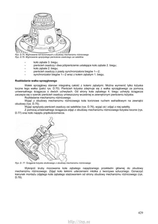 429
Rys. D.75. Wyjmowanie kół koronowych z obudowy mechanizmu różnicowego
Rys. D.76. Wyjmowanie sprężystego pierścienia osadczego osi satelitów
- koło zębate 3. biegu;
- pierścień osadczy i dwa pótpierścienie ustalające koło zębate 2. biegu;
- koło zębate 2. biegu;
- pierścień osadczy z piasty synchronizatora biegów 1—2;
- synchronizator biegów 1—2 wraz z kołem zębatym 1. biegu.
Rozkładanie wałka sprzęgłowego
Wałek sprzęgłowy stanowi integralną całość z kołami zębatymi. Można wymienić tylko łożyska
toczne tego wałka (patrz rys. D.70). Pierścień łożyska zdejmuje się z wałka sprzęgłowego za pomocą
uniwersalnego ściągacza o dwóch uchwytach. Od strony koła zębatego 4. biegu uchwyty ściągacza
zaczepia się o szeroki pierścień osadczy umieszczony wcześniej w zewnętrznym pierścieniu łożyska.
Rozkładanie mechanizmu różnicowego
Wyjąć z obudowy mechanizmu różnicowego koła koronowe ruchem wahadłowym na zewnątrz
obudowy (rys. D.75).
Wyjąć sprężysty pierścień osadczy osi satelitów (rys. D.76), wyjąć oś i zdjąć z niej satelity.
Z pomocą uniwersalnego ściągacza zdjąć z obudowy mechanizmu różnicowego łożyska toczne (rys.
D.77) oraz koło napędu prędkościomierza.
Rys. D. 77. Ściąganie łożyska stożkowego z obudowy mechanizmu różnicowego
Wykręcić śruby mocowania koła zębatego napędzanego przekładni głównej do obudowy
mechanizmu różnicowego. Zdjąć koło lekkimi uderzeniami młotka z tworzywa sztucznego. Oznaczyć
kierunek montażu zdjętego koła zębatego stażowaniem od strony obudowy mechanizmu różnicowego (rys.
D.78).
http://vnx.su
 