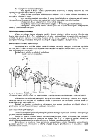 431
Na wałek główny zamontować kolejno:
- koło zębate 1. biegu—stożek synchronizatora skierowany w stronę przeciwną do koła
zębatego napędzającego przekładni głównej;
- piastę i tuleję przesuwną synchronizatora biegów 1—2 — rowek widełek skierowany w
stronę koła zębatego 1. biegu;
- nowy pierścień osadczy, koło zębate 2. biegu, dwa półpierścienie ustalające (zwrócić uwagę
na prawidłowe umieszczenie ich końców we wgłębieniach wałka) i zewnętrzny pierścień osadczy;
- koło zębate 3. biegu (uzębieniem w stronę koła 2. biegu);
- piastę i tuleję przesuwną synchronizatora biegów 3—4 oraz nowy pierścień osadczy;
- koło zębate 4. biegu, nowe łożysko kulkowe (wciskane na prasie aż do oporu) oraz pierścień
osadczy zabezpieczający łożysko.
Składanie wałka sprzęgłowego
Wałek sprzęgłowy stanowi integralną całość z kołami zębatymi. Można wymienić tylko łożyska
toczne tego wałka (rys. D.81). Przy zakładaniu łożysk należy stosować tuleje o odpowiednich wymiarach i
wciskać na prasie pierścień wewnętrzny łożyska aż do oporu. Łożysko z rowkiem na pierścieniu
zewnętrznym należy umieścić od strony koła zębatego 4. biegu (koło zębate o dużej średnicy).
Składanie mechanizmu różnicowego
Zamontować koło śrubowe napędu prędkościomierza, zwracając uwagę na prawidłowe położenie
zaczepu linki; łożyska mechanizmu różnicowego należy wciskać za pomocą specjalnego przyrządu Ford lub
tulei o odpowiednich wymiarach.
Założyć na oś satelity; umieścić oś w obudowie
1 założyć pierścienie osadcze.
Rys. D.81. Zespół wałka sprzęgłowego
1 — pierścień osadczy rozprężny łożyska, 2 — wałek sprzęgłowy, 3 –- łożysko kulkowe, 4—łożysko kulkowe, 5 — pierścień osadczy
Wprowadzić koła koronowe półosi przez wycięcie w obudowie, rozsunąć je i umieścić je na miejscu,
zwracając uwagę na prawidłowe ich ustawienie; w celu przytrzymania kół koronowych umieścić korek lub
kółek drewniany o średnicy 22 mm.
Założyć na obudowę mechanizmu różnicowego koło zębate napędzane przekładni głównej i
przykręcić je „na krzyż" nowymi śrubami właściwym momentem.
Zamontowanie łożysk tocznych
Umieścić zewnętrzny pierścień prawego łożyska stożkowego w gnieździe obudowy i zabezpieczyć
go przez delikatne zapunktowanie.
Założyć do gniazda obudowy lewego pierścienia zewnętrznego łożyska stożkowego dwie podkładki
sprężyste tak, aby ich wewnętrzne krawędzie się stykały (rys. D.82), a następnie założyć zewnętrzny
pierścień łożyska stożkowego i unieruchomić go przez delikatne zapunktowanie (rys. D.83).
Zamontować w obudowie nowe pierścienie uszczelniające półosie. Krawędzie uszczelniające
pierścieni powinny być skierowane w stronę wnętrza skrzynki przekładniowej i powleczone przed
zamontowaniem smarem.
http://vnx.su
 