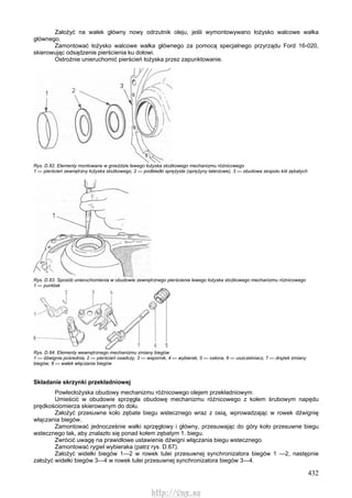 432
Założyć na wałek główny nowy odrzutnik oleju, jeśli wymontowywano łożysko walcowe wałka
głównego.
Zamontować łożysko walcowe wałka głównego za pomocą specjalnego przyrządu Ford 16-020,
skierowując odsądzenie pierścienia ku dołowi.
Ostrożnie unieruchomić pierścień łożyska przez zapunktowanie.
Rys. D.82. Elementy montowane w gnieździe lewego łożyska stożkowego mechanizmu różnicowego
1 — pierścień zewnętrzny łożyska stożkowego, 2 — podkładki sprężyste (sprężyny talerzowe), 3 — obudowa zespołu kół zębatych
Rys. D.83. Sposób unieruchomienia w obudowie zewnętrznego pierścienia lewego łożyska stożkowego mechanizmu różnicowego
1 — punktak
Rys. D.84. Elementy wewnętrznego mechanizmu zmiany biegów
1 — dźwignia pośrednia, 2 — pierścień osadczy, 3 — wspornik, 4 — wybierak, 5 — osłona, 6 — uszczelniacz, 7 — drążek zmiany
biegów, 8 — wałek włączania biegów
Składanie skrzynki przekładniowej
Powlecłożyska obudowy mechanizmu różnicowego olejem przekładniowym.
Umieścić w obudowie sprzęgła obudowę mechanizmu różnicowego z kołem śrubowym napędu
prędkościomierza skierowanym do dołu.
Założyć przesuwne koło zębate biegu wstecznego wraz z osią, wprowadzając w rowek dźwignię
włączania biegów.
Zamontować jednocześnie wałki sprzęgłowy i główny, przesuwając do góry koło przesuwne biegu
wstecznego tak, aby znalazło się ponad kołem zębatym 1. biegu.
Zwrócić uwagę na prawidłowe ustawienie dźwigni włączania biegu wstecznego.
Zamontować rygiel wybieraka (patrz rys. D.67).
Założyć widełki biegów 1—2 w rowek tulei przesuwnej synchronizatora biegów 1 —2, następnie
założyć widełki biegów 3—4 w rowek tulei przesuwnej synchronizatora biegów 3—4.
http://vnx.su
 