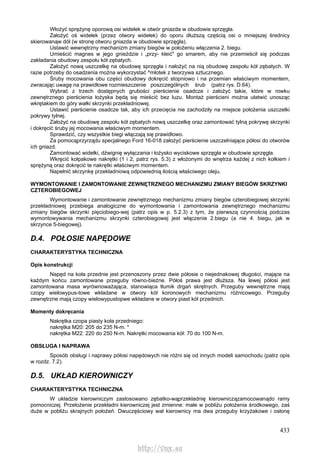 433
Włożyć sprężynę oporową osi widełek w otwór gniazda w obudowie sprzęgła.
Założyć oś widełek (przez otwory widełek) do oporu dłuższą częścią osi o mniejszej średnicy
skierowanąw dół (w stronę otworu gniazda w obudowie sprzęgła).
Ustawić wewnętrzny mechanizm zmiany biegów w położeniu włączenia 2. biegu.
Umieścić magnes w jego gnieździe i „przy- kleić" go smarem, aby nie przemieścił się podczas
zakładania obudowy zespołu kół zębatych.
Założyć nową uszczelkę na obudowę sprzęgła i nałożyć na nią obudowę zespołu kół zębatych. W
razie potrzeby do osadzenia można wykorzystać ^młotek z tworzywa sztucznego.
Śruby mocowania obu części obudowy dokręcić stopniowo i na przemian właściwym momentem,
zwracając uwagę na prawidłowe rozmieszczenie poszczególnych śrub (patrz rys. D.64).
Wybrać z trzech dostępnych grubości pierścienie osadcze i założyć takie, które w rowku
zewnętrznego pierścienia łożyska będą się mieścić bez luzu. Montaż pierścieni można ułatwić unosząc
wkrętakiem do góry wałki skrzynki przekładniowej.
Ustawić pierścienie osadcze tak, aby ich przecięcia nie zachodziły na miejsce położenia uszczelki
pokrywy tylnej.
Założyć na obudowę zespołu kół zębatych nową uszczelkę oraz zamontować tylną pokrywę skrzynki
i dokręcić śruby jej mocowania właściwym momentem.
Sprawdzić, czy wszystkie biegi włączają się prawidłowo.
Za pomocąprzyrządu specjalnego Ford 16-018 założyć pierścienie uszczelniające półosi do otworów
ich gniazd.
Zamontować widełki, dźwignię wyłączania i łożysko wyciskowe sprzęgła w obudowie sprzęgła.
Wkręcić kołpakowe nakrętki (1 i 2, patrz rys. 5.3) z włożonymi do wnętrza każdej z nich kołkiem i
sprężyną oraz dokręcić te nakrętki właściwym momentem.
Napełnić skrzynkę przekładniową odpowiednią ilością właściwego oleju.
WYMONTOWANIE l ZAMONTOWANIE ZEWNĘTRZNEGO MECHANIZMU ZMIANY BIEGÓW SKRZYNKI
CZTEROBIEGOWEJ
Wymontowanie i zamontowanie zewnętrznego mechanizmu zmiany biegów czterobiegowej skrzynki
przekładniowej przebiega analogiczne do wymontowania i zamontowania zewnętrznego mechanizmu
zmiany biegów skrzynki pięciobiego-wej (patrz opis w p. 5.2.3) z tym, że pierwszą czynnością podczas
wymontowywania mechanizmu skrzynki czterobiegowej jest włączenie 2.biegu (a nie 4. biegu, jak w
skrzynce 5-biegowej).
D.4. POŁOSIE NAPĘDOWE
CHARAKTERYSTYKA TECHNICZNA
Opis konstrukcji
Napęd na koła przednie jest przenoszony przez dwie półosie o niejednakowej długości, mające na
każdym końcu zamontowane przeguby równo-bieżne. Półoś prawa jest dłuższa. Na lewej półosi jest
zamontowana masa wyrównoważająca, stanowiąca tłumik drgań skrętnych. Przeguby wewnętrzne mają
czopy wielowypus-towe wkładane w otwory kół koronowych mechanizmu różnicowego. Przeguby
zewnętrzne mają czopy wielowypustopwe wkładane w otwory piast kół przednich.
Momenty dokręcania
Nakrętka czopa piasty koła przedniego:
nakrętka M20: 205 do 235 N-m. *
nakrętka M22: 220 do 250 N-m. Nakrętki mocowania kół: 70 do 100 N-m.
OBSŁUGA l NAPRAWA
Sposób obsługi i naprawy półosi napędowych nie różni się od innych modeli samochodu (patrz opis
w rozdz. 7.2).
D.5. UKŁAD KIEROWNICZY
CHARAKTERYSTYKA TECHNICZNA
W układzie kierowniczym zastosowano zębatko-wąprzekładnię kierowniczązamocowanądo ramy
pomocniczej. Przełożenie przekładni kierowniczej jest zmienne: małe w pobliżu położenia środkowego, zaś
duże w pobliżu skrajnych położeń. Dwuczęściowy wał kierownicy ma dwa przeguby krzyżakowe i osłonę
http://vnx.su
 