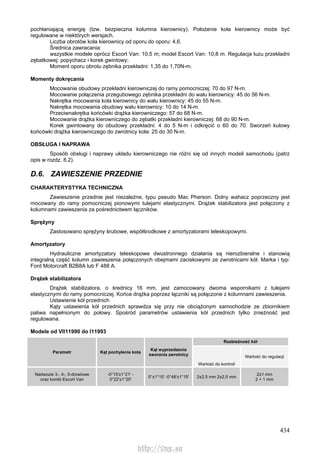 434
pochłaniającą energię (tzw. bezpieczna kolumna kierownicy). Położenie koła kierownicy może być
regulowane w niektórych wersjach.
Liczba obrotów koła kierownicy od oporu do oporu: 4,6.
Średnica zawracania:
wszystkie modele oprócz Escort Van: 10,5 m; model Escort Van: 10,8 m. Regulacja luzu przekładni
zębatkowej: popychacz i korek gwintowy;
Moment oporu obrotu zębnika przekładni: 1,35 do 1,70N-m.
Momenty dokręcania
Mocowanie obudowy przekładni kierowniczej do ramy pomocniczej: 70 do 97 N-m.
Mocowanie połączenia przegubowego zębnika przekładni do wału kierownicy: 45 do 56 N-m.
Nakrętka mocowania koła kierownicy do wału kierownicy: 45 do 55 N-m.
Nakrętka mocowania obudowy wału kierownicy: 10 do 14 N-m.
Przeciwnakrętka końcówki drążka kierowniczego: 57 do 68 N-m.
Mocowanie drążka kierowniczego do zębatki przekładni kierowniczej: 68 do 90 N-m.
Korek gwintowany do obudowy przekładni: 4 do 5 N-m i odkręcić o 60 do 70. Sworzeń kulowy
końcówki drążka kierowniczego do zwrotnicy koła: 25 do 30 N-m.
OBSŁUGA l NAPRAWA
Sposób obsługi i naprawy układu kierowniczego nie różni się od innych modeli samochodu (patrz
opis w rozdz. 8.2).
D.6. ZAWIESZENIE PRZEDNIE
CHARAKTERYSTYKA TECHNICZNA
Zawieszenie przednie jest niezależne, typu pseudo Mac Pherson. Dolny wahacz poprzeczny jest
mocowany do ramy pomocniczej pionowymi tulejami elastycznymi. Drążek stabilizatora jest połączony z
kolumnami zawieszenia za pośrednictwem łączników.
Sprężyny
Zastosowano sprężyny śrubowe, współśrodkowe z amortyzatorami teleskopowymi.
Amortyzatory
Hydrauliczne amortyzatory teleskopowe dwustronnego działania są nierozbieralne i stanowią
integralną część kolumn zawieszenia połączonych obejmami zaciskowymi ze zwrotnicami kół. Marka i typ:
Ford Motorcraft B2B8A lub F 488 A.
Drążek stabilizatora
Drążek stabilizatora, o średnicy 16 mm, jest zamocowany dwoma wspornikami z tulejami
elastycznymi do ramy pomocniczej. Końce drążka poprzez łączniki są połączone z kolumnami zawieszenia.
Ustawienie kół przednich
Kąty ustawienia kół przednich sprawdza się przy nie obciążonym samochodzie ze zbiornikiem
paliwa napełnionym do połowy. Spośród parametrów ustawienia kół przednich tylko znieżność jest
regulowana.
Modele od VII11990 do I11993
Rozbieżność kół
Parametr Kąt pochylenia kota
Kąt wyprzedzenia
sworznia zwrotnicy
Wartość do kontroli
Wartość do regulacji
Nadwozie 3-, 4-, 5-drzwiowe
oraz kombi Escort Van
-0°15'±1°21' -
0°22'±1°20'
0°±1°15' -0°48'±1°15' 2±2,5 mm 2±2,5 mm
2±1 mm
2 + 1 mm
http://vnx.su
 