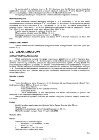 436
W samochodach o nadwoziu limuzyny 3-, 4-i 5-drzwiowej oraz kombi piasta stanowi integralną
część bębna hamulca i jest ułożyskowana na dwóch łożyskach stożkowych. W wersji Escort Van piasta
stanowi oddzielną część i także jest ułożyskowana na dwóch łożyskach stożkowych.
Naciąg łożysk stożkowych: nieregulowany (ustalony samoczynnie podczas montażu).
Momenty dokręcania
Górne mocowanie kolumny resorującej (limuzyna 3-, 4- i 5-drzwiowa): 30 do 40 N-m. Dolne
mocowanie kolumny resorującej (limuzyna 3-, 4- i 5-drzwiowa): 102 do 138 N-m. Śruba poprzeczna górnego
mocowania amortyzatora (limuzyna 3-, 4- i 5-drzwiowa): 41 do 58 N-m. Mocowanie amortyzatora do
nadwozia (kombi i Escort Van): 41 do 58 N-m. Mocowanie amortyzatora do belki osi tylnej (kombi i Escort
Van): 58 do 79 N-m. Mocowanie czopa osi do belki osi tylnej: 56 do 76 N-m.
Przedni wspornik wahacza do nadwozia: 41 do 58 N-m.
Mocowanie osi tylnej do wspornika: 102 do 138 N-m.
Śruba poprzeczna górnego mocowania resoru: 41 do 58 N-m.
Nakrętka kołnierzowa mocowania piasty koła: 250 do 270 N-m. Nakrętki mocowania kół: 70 do 100
N-m.
OBSŁUGA l NAPRAWA
Sposób obsługi i naprawy zawieszenia tylnego nie różni się od innych modeli samochodu (patrz opis
w rozdz. 10.2).
D.8. UKŁAD HAMULCOWY
CHARAKTERYSTYKA TECHNICZNA
Układ uruchamiania hamulca roboczego, wspomagany podciśnieniowe, jest hydrauliczny dwu-
obwodowy. W wersjach limuzyny 3-, 4- i 5-drzwiowej oraz kombi podziałjest diagonalny (po przekątnej), zaś
działanie korektora siły hamowania jest zależne od późnienia hamowania pojazdu. W wersji Escort Van
podział odbywa się na przód i tył pojazdu, zaś działanie korektora siły hamowania jest zależne od obciążenia
osi tylnej. Hamulec roboczy ma tarczowe mechanizmy hamulców kół przednich z tarczami pełnymi (limuzyny
3-, 4- i 5-drzwiowe) lub wentylowanymi (kombi i Escort Van) i bębnowe mechanizmy hamulców kół tylnych z
samoczynna regulacją luzu. Hamulec awaryjny jest uruchamiany mechanicznie i działa na mechanizmy
hamulców kół tylnych.
Hamulce przednie
Tarcze
Tarcze hamulców są pełne (limuzyny 3-, 4- i 5-drzwiowe) lub wentylowane (kombi i Escort Van).
Średnica zewnętrzna: 240 mm. Grubość nominalna:
- tarcze pełne: 10 mm;
- tarcze wentylowane: 20 mm. Grubość minimalna:
- tarcze pełne: 8 mm;
- tarcze wentylowane: 18 mm. Maksymalne bicie tarczy zamontowanej na piaście koła
(mierzone 10 mm od krawędzi zewnętrznej): 0,1 mm.
Maksymalna różnica grubości (mierzona w 8 punktach odległych o 15 mm od krawędzi zewnętrznej):
0,015 mm.
Zaciski
Zaciski hamulców są pływające jednotłokowe. Marka: Teves; Średnica tłoka: 54 mm.
Wkładki cierne
Grubość minimalna okładzin ciernych (bez płytki podstawy): 1,5 mm.
Marka i typ okładzin ciernych: Valeo 161 lub Ferodo 3432.
Hamulce tylne
Bębny
Średnica robocza nominalna bębna:
- limuzyna 3-, 4- i 5-drzwiowa: 180 mm;
- kombi: 203 mm;
- wersja Escort Van: 228,6 mm.
Średnica robocza maksymalna bębna:
http://vnx.su
 