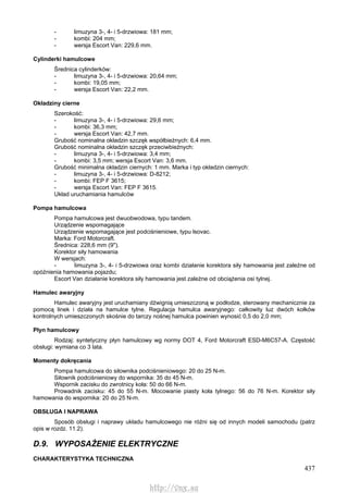 437
- limuzyna 3-, 4- i 5-drzwiowa: 181 mm;
- kombi: 204 mm;
- wersja Escort Van: 229,6 mm.
Cylinderki hamulcowe
Średnica cylinderków:
- limuzyna 3-, 4- i 5-drzwiowa: 20,64 mm;
- kombi: 19,05 mm;
- wersja Escort Van: 22,2 mm.
Okładziny cierne
Szerokość:
- limuzyna 3-, 4- i 5-drzwiowa: 29,6 mm;
- kombi: 36,3 mm;
- wersja Escort Van: 42,7 mm.
Grubość nominalna okładzin szczęk współbieżnych: 6,4 mm.
Grubość nominalna okładzin szczęk przeciwbieżnych:
- limuzyna 3-, 4- i 5-drzwiowa: 3,4 mm;
- kombi: 3,5 mm; wersja Escort Van: 3,6 mm.
Grubość minimalna okładzin ciernych: 1 mm. Marka i typ okładzin ciernych:
- limuzyna 3-, 4- i 5-drzwiowa: D-8212;
- kombi: FEP F 3615;
- wersja Escort Van: FEP F 3615.
Układ uruchamiania hamulców
Pompa hamulcowa
Pompa hamulcowa jest dwuobwodowa, typu tandem.
Urządzenie wspomagające
Urządzenie wspomagające jest podciśnieniowe, typu lsovac.
Marka: Ford Motorcraft.
Średnica: 228,6 mm (9").
Korektor siły hamowania
W wersjach:
- limuzyna 3-, 4- i 5-drzwiowa oraz kombi działanie korektora siły hamowania jest zależne od
opóźnienia hamowania pojazdu;
Escort Van działanie korektora siły hamowania jest zależne od obciążenia osi tylnej.
Hamulec awaryjny
Hamulec awaryjny jest uruchamiany dźwignią umieszczoną w podłodze, sterowany mechanicznie za
pomocą linek i działa na hamulce tylne. Regulacja hamulca awaryjnego: całkowity luz dwóch kołków
kontrolnych umieszczonych skośnie do tarczy nośnej hamulca powinien wynosić 0,5 do 2,0 mm;
Płyn hamulcowy
Rodzaj: syntetyczny płyn hamulcowy wg normy DOT 4, Ford Motorcraft ESD-M6C57-A. Częstość
obsługi: wymiana co 3 lata.
Momenty dokręcania
Pompa hamulcowa do siłownika podciśnieniowego: 20 do 25 N-m.
Siłownik podciśnieniowy do wspornika: 35 do 45 N-m.
Wspornik zacisku do zwrotnicy koła: 50 do 66 N-m.
Prowadnik zacisku: 45 do 55 N-m. Mocowanie piasty koła tylnego: 56 do 76 N-m. Korektor siły
hamowania do wspornika: 20 do 25 N-m.
OBSŁUGA l NAPRAWA
Sposób obsługi i naprawy układu hamulcowego nie różni się od innych modeli samochodu (patrz
opis w rozdz. 11.2).
D.9. WYPOSAŻENIE ELEKTRYCZNE
CHARAKTERYSTYKA TECHNICZNA
http://vnx.su
 