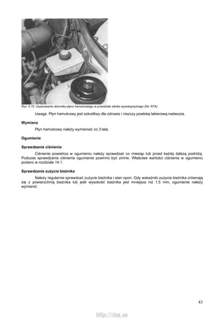 43
Rys. 0.70. Usytuowanie zbiornika płynu hamulcowego w przedziale silnika wysokoprężnego (fot. RTA)
Uwaga. Płyn hamulcowy jest szkodliwy dla zdrowia i niszczy powłokę lakierową nadwozia.
Wymiana
Płyn hamulcowy należy wymieniać co 3 lata.
Ogumienie
Sprawdzanie ciśnienia
Ciśnienie powietrza w ogumieniu należy sprawdzać co miesiąc lub przed każdą dalszą podróżą.
Podczas sprawdzania ciśnienia ogumienie powinno być zimne. Właściwe wartości ciśnienia w ogumieniu
podano w rozdziale 14.1.
Sprawdzanie zużycia bieżnika
Należy regularnie sprawdzać zużycie bieżnika i stan opon. Gdy wskaźniki zużycia bieżnika zrównają
się z powierzchnią bieżnika lub jeśli wysokość bieżnika jest mniejsza niż 1,5 mm, ogumienie należy
wymienić.
http://vnx.su
 