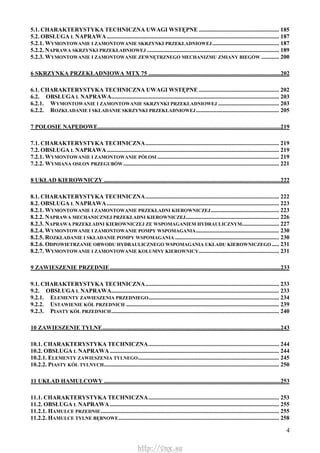 4
5.1. CHARAKTERYSTYKA TECHNICZNA UWAGI WSTĘPNE ...................................................... 185
5.2. OBSŁUGA L NAPRAWA.................................................................................................................... 187
5.2.1. WYMONTOWANIE I ZAMONTOWANIE SKRZYNKI PRZEKŁADNIOWEJ............................................. 187
5.2.2. NAPRAWA SKRZYNKI PRZEKŁADNIOWEJ ......................................................................................... 189
5.2.3. WYMONTOWANIE I ZAMONTOWANIE ZEWNĘTRZNEGO MECHANIZMU ZMIANY BIEGÓW ............ 200
6 SKRZYNKA PRZEKŁADNIOWA MTX 75 .........................................................................................202
6.1. CHARAKTERYSTYKA TECHNICZNA UWAGI WSTĘPNE ...................................................... 202
6.2. OBSŁUGA L NAPRAWA................................................................................................................. 203
6.2.1. WYMONTOWANIE I ZAMONTOWANIE SKRZYNKI PRZEKŁADNIOWEJ ......................................... 203
6.2.2. ROZKŁADANIE I SKŁADANIE SKRZYNKI PRZEKŁADNIOWEJ........................................................ 205
7 POŁOSIE NAPĘDOWE...........................................................................................................................219
7.1. CHARAKTERYSTYKA TECHNICZNA.......................................................................................... 219
7.2. OBSŁUGA L NAPRAWA.................................................................................................................... 219
7.2.1. WYMONTOWANIE I ZAMONTOWANIE PÓŁOSI .................................................................................. 219
7.2.2. WYMIANA OSŁON PRZEGUBÓW......................................................................................................... 221
8 UKŁAD KIEROWNICZY .......................................................................................................................222
8.1. CHARAKTERYSTYKA TECHNICZNA.......................................................................................... 222
8.2. OBSŁUGA L NAPRAWA.................................................................................................................... 223
8.2.1. WYMONTOWANIE I ZAMONTOWANIE PRZEKŁADNI KIEROWNICZEJ.............................................. 223
8.2.2. NAPRAWA MECHANICZNEJ PRZEKŁADNI KIEROWNICZEJ............................................................... 226
8.2.3. NAPRAWA PRZEKŁADNI KIEROWNICZEJ ZE WSPOMAGANIEM HYDRAULICZNYM......................... 227
8.2.4. WYMONTOWANIE I ZAMONTOWANIE POMPY WSPOMAGANIA........................................................ 230
8.2.5. ROZKŁADANIE I SKŁADANIE POMPY WSPOMAGANIA ...................................................................... 230
8.2.6. ODPOWIETRZANIE OBWODU HYDRAULICZNEGO WSPOMAGANIA UKŁADU KIEROWNICZEGO..... 231
8.2.7. WYMONTOWANIE I ZAMONTOWANIE KOLUMNY KIEROWNICY...................................................... 231
9 ZAWIESZENIE PRZEDNIE...................................................................................................................233
9.1. CHARAKTERYSTYKA TECHNICZNA.......................................................................................... 233
9.2. OBSŁUGA L NAPRAWA................................................................................................................. 233
9.2.1. ELEMENTY ZAWIESZENIA PRZEDNIEGO........................................................................................ 234
9.2.2. USTAWIENIE KÓŁ PRZEDNICH ....................................................................................................... 239
9.2.3. PIASTY KÓŁ PRZEDNICH................................................................................................................. 240
10 ZAWIESZENIE TYLNE........................................................................................................................243
10.1. CHARAKTERYSTYKA TECHNICZNA........................................................................................ 244
10.2. OBSŁUGA L NAPRAWA.................................................................................................................. 244
10.2.1. ELEMENTY ZAWIESZENIA TYLNEGO............................................................................................... 245
10.2.2. PIASTY KÓŁ TYLNYCH...................................................................................................................... 250
11 UKŁAD HAMULCOWY .......................................................................................................................253
11.1. CHARAKTERYSTYKA TECHNICZNA........................................................................................ 253
11.2. OBSŁUGA L NAPRAWA.................................................................................................................. 255
11.2.1. HAMULCE PRZEDNIE........................................................................................................................ 255
11.2.2. HAMULCE TYLNE BĘBNOWE............................................................................................................ 258
http://vnx.su
 